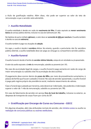 62
a título de gratificação natalina. Além disso, não pode ser superior ao valor do teto de
remuneração a que o servidor está submetido.
➢ Auxílio-Natalidade
O auxílio-natalidade é devido em razão do nascimento de filho. O valor equivale ao menor vencimento
básico do serviço público distrital, inclusive no caso de natimorto (art. 96).
Na hipótese de parto múltiplo (gêmeos), o valor deve ser acrescido de 50% por nascituro. O auxílio também
é devido no caso de natimorto.
O auxílio também é pago nas situações de adoção.
Em regra, o auxílio é devido à servidora efetiva. No entanto, quando a parturiente não for servidora
pública distrital, o auxílio-natalidade deve ser pago ao cônjuge ou companheiro servidor público.
➢ Auxílio-funeral
O auxílio-funeral é devido à família do servidor efetivo falecido, esteja ele em atividade ou já aposentado.
O valor do auxílio equivale a 1 mês da remuneração, subsídio ou provento (art. 97).
No caso de acumulação legal de cargos, o auxílio-funeral é pago somente em razão do cargo de
maior remuneração ou subsídio (não há acumulação de dois auxílios).
O pagamento deve ocorrer dentro do prazo de 48hs, por meio de procedimento sumaríssimo, à
pessoa da família que houver custeado o funeral. No caso de servidor aposentado, o auxílio-funeral
é pago pelo regime próprio de previdência social, mediante ressarcimento de valores.
Caso o funeral seja custeado por terceiros, este deverá ser indenizado, não podendo a indenização
superar o valor de 1 mês da remuneração, subsídio ou provento (art. 98).
Em caso de falecimento de servidor em serviço fora do local de trabalho, inclusive no exterior, as
despesas de transporte do corpo ficam por conta do DF.
➢ Gratificação por Encargo de Curso ou Concurso - GECC
Em algumas situações, além das atribuições normais do servidor, ele ministra cursos ou auxilia na
realização de concursos públicos ou exames vestibulares.
Antonio Daud, Equipe Direito Constitucional Estratégia Concursos, Equipe Legislação Específica Estratégia Concursos, Leandr
Aula 08 - Prof. Antonio Daud
DETRAN-DF - Legislação Geral - 2022 - (Pós-Edital)
www.estrategiaconcursos.com.br
102078
00214365174 - Franclayton Carvalho Silva
 