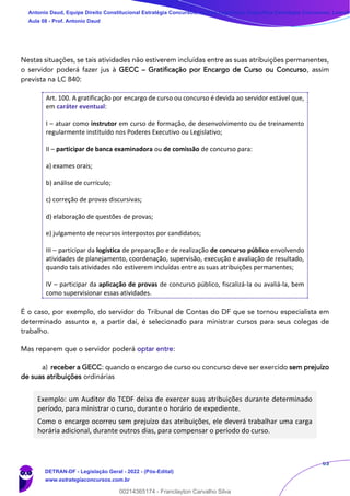63
Nestas situações, se tais atividades não estiverem incluídas entre as suas atribuições permanentes,
o servidor poderá fazer jus à GECC – Gratificação por Encargo de Curso ou Concurso, assim
prevista na LC 840:
Art. 100. A gratificação por encargo de curso ou concurso é devida ao servidor estável que,
em caráter eventual:
I – atuar como instrutor em curso de formação, de desenvolvimento ou de treinamento
regularmente instituído nos Poderes Executivo ou Legislativo;
II – participar de banca examinadora ou de comissão de concurso para:
a) exames orais;
b) análise de currículo;
c) correção de provas discursivas;
d) elaboração de questões de provas;
e) julgamento de recursos interpostos por candidatos;
III – participar da logística de preparação e de realização de concurso público envolvendo
atividades de planejamento, coordenação, supervisão, execução e avaliação de resultado,
quando tais atividades não estiverem incluídas entre as suas atribuições permanentes;
IV – participar da aplicação de provas de concurso público, fiscalizá-la ou avaliá-la, bem
como supervisionar essas atividades.
É o caso, por exemplo, do servidor do Tribunal de Contas do DF que se tornou especialista em
determinado assunto e, a partir daí, é selecionado para ministrar cursos para seus colegas de
trabalho.
Mas reparem que o servidor poderá optar entre:
a) receber a GECC: quando o encargo de curso ou concurso deve ser exercido sem prejuízo
de suas atribuições ordinárias
Exemplo: um Auditor do TCDF deixa de exercer suas atribuições durante determinado
período, para ministrar o curso, durante o horário de expediente.
Como o encargo ocorreu sem prejuízo das atribuições, ele deverá trabalhar uma carga
horária adicional, durante outros dias, para compensar o período do curso.
Antonio Daud, Equipe Direito Constitucional Estratégia Concursos, Equipe Legislação Específica Estratégia Concursos, Leandr
Aula 08 - Prof. Antonio Daud
DETRAN-DF - Legislação Geral - 2022 - (Pós-Edital)
www.estrategiaconcursos.com.br
102078
00214365174 - Franclayton Carvalho Silva
 