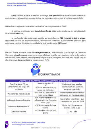 64
b) não receber a GECC e exercer o encargo com prejuízo de suas atribuições ordinárias:
aqui não será necessário compensar, já que ele optou por não receber a vantagem pecuniária.
Além disso, a legislação estabelece parâmetros para pagamento da GECC:
- o valor da gratificação será calculado em horas, observadas a natureza e a complexidade
da atividade exercida;
- a retribuição não poderá ser superior ao equivalente a 120 horas de trabalho anuais,
ressalvada situação de excepcionalidade, devidamente justificada e previamente aprovada pela
autoridade máxima do órgão ou entidade (aí terá o máximo de 240 horas).
De toda forma, como se trata de vantagem eventual, a Gratificação por Encargo de Curso ou
Concurso não se incorpora ao vencimento ou salário do servidor para qualquer efeito e não poderá
ser utilizada como base de cálculo para quaisquer outras vantagens, inclusive para fins de cálculo
dos proventos da aposentadoria e das pensões (§3º).
VANTAGENS RELATIVAS ÀS PECULIARIDADES DO TRABALHO
Gratificação de FC ou
vencimentos do cargo em
comissão
- valor integral da FC
ou
- 80% da remuneração do
cargo em comissão
Pode optar por receber
apenas 100% do valor do
cargo em comissão
Adicional de insalubridade
5%, 10% ou 20% sobre o
vencimento básico
Contato com substâncias que
coloquem em risco sua saúde
Adicional de periculosidade
10% * vencimento básico,
salvo carreira de Execução
Penal (20%)
Exposição a substâncias que
coloquem sua vida em risco
Adicional de horas extras
+50% sobre valor da hora
normal
Limite de 2 horas extras
diárias, como regra
Adicional noturno
+ 25% sobre valor da hora
diurna
22 hs - 5 hs
Antonio Daud, Equipe Direito Constitucional Estratégia Concursos, Equipe Legislação Específica Estratégia Concursos, Leandr
Aula 08 - Prof. Antonio Daud
DETRAN-DF - Legislação Geral - 2022 - (Pós-Edital)
www.estrategiaconcursos.com.br
102078
00214365174 - Franclayton Carvalho Silva
 