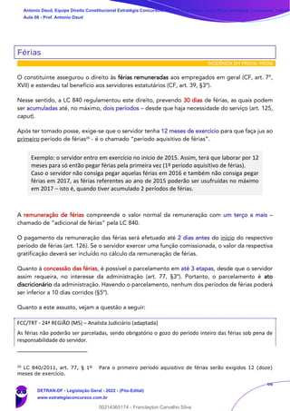 66
Férias
INCIDÊNCIA EM PROVA: MÉDIA
O constituinte assegurou o direito às férias remuneradas aos empregados em geral (CF, art. 7º,
XVII) e estendeu tal benefício aos servidores estatutários (CF, art. 39, §3º).
Nesse sentido, a LC 840 regulamentou este direito, prevendo 30 dias de férias, as quais podem
ser acumuladas até, no máximo, dois períodos – desde que haja necessidade do serviço (art. 125,
caput).
Após ter tomado posse, exige-se que o servidor tenha 12 meses de exercício para que faça jus ao
primeiro período de férias26
- é o chamado “período aquisitivo de férias”.
Exemplo: o servidor entro em exercício no início de 2015. Assim, terá que laborar por 12
meses para só então pegar férias pela primeira vez (1º período aquisitivo de férias).
Caso o servidor não consiga pegar aquelas férias em 2016 e também não consiga pegar
férias em 2017, as férias referentes ao ano de 2015 poderão ser usufruídas no máximo
em 2017 – isto é, quando tiver acumulado 2 períodos de férias.
A remuneração de férias compreende o valor normal da remuneração com um terço a mais –
chamado de “adicional de férias” pela LC 840.
O pagamento da remuneração das férias será efetuado até 2 dias antes do início do respectivo
período de férias (art. 126). Se o servidor exercer uma função comissionada, o valor da respectiva
gratificação deverá ser incluído no cálculo da remuneração de férias.
Quanto à concessão das férias, é possível o parcelamento em até 3 etapas, desde que o servidor
assim requeira, no interesse da administração (art. 77, §3º). Portanto, o parcelamento é ato
discricionário da administração. Havendo o parcelamento, nenhum dos períodos de férias poderá
ser inferior a 10 dias corridos (§5º).
Quanto a este assusto, vejam a questão a seguir:
FCC/TRT - 24ª REGIÃO (MS) – Analista Judiciário (adaptada)
As férias não poderão ser parceladas, sendo obrigatório o gozo do período inteiro das férias sob pena de
responsabilidade do servidor.
26
LC 840/2011, art. 77, § 1º Para o primeiro período aquisitivo de férias serão exigidos 12 (doze)
meses de exercício.
Antonio Daud, Equipe Direito Constitucional Estratégia Concursos, Equipe Legislação Específica Estratégia Concursos, Leandr
Aula 08 - Prof. Antonio Daud
DETRAN-DF - Legislação Geral - 2022 - (Pós-Edital)
www.estrategiaconcursos.com.br
102078
00214365174 - Franclayton Carvalho Silva
 
