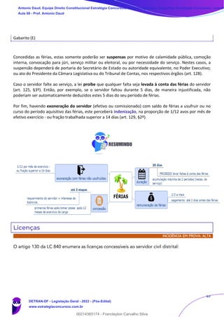 67
Gabarito (E)
Concedidas as férias, estas somente poderão ser suspensas por motivo de calamidade pública, comoção
interna, convocação para júri, serviço militar ou eleitoral, ou por necessidade do serviço. Nestes casos, a
suspensão dependerá de portaria do Secretário de Estado ou autoridade equivalente, no Poder Executivo;
ou ato do Presidente da Câmara Legislativa ou do Tribunal de Contas, nos respectivos órgãos (art. 128).
Caso o servidor falte ao serviço, a lei proíbe que qualquer falta seja levada à conta das férias do servidor
(art. 125, §3º). Então, por exemplo, se o servidor faltou durante 5 dias, de maneira injustificada, não
poderiam ser automaticamente deduzidos estes 5 dias do seu período de férias.
Por fim, havendo exoneração do servidor (efetivo ou comissionado) com saldo de férias a usufruir ou no
curso do período aquisitivo das férias, este perceberá indenização, na proporção de 1/12 avos por mês de
efetivo exercício - ou fração trabalhada superior a 14 dias (art. 129, §2º).
Licenças
INCIDÊNCIA EM PROVA: ALTA
O artigo 130 da LC 840 enumera as licenças concessíveis ao servidor civil distrital:
Antonio Daud, Equipe Direito Constitucional Estratégia Concursos, Equipe Legislação Específica Estratégia Concursos, Leandr
Aula 08 - Prof. Antonio Daud
DETRAN-DF - Legislação Geral - 2022 - (Pós-Edital)
www.estrategiaconcursos.com.br
102078
00214365174 - Franclayton Carvalho Silva
 