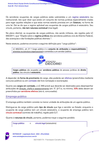 5
Os servidores ocupantes de cargos públicos estão submetidos a um regime estatutário (ou
institucional). Isto quer dizer que existe um conjunto de normas jurídicas especialmente criadas
para reger aquelas relações e que estas normas estarão previstas em um Estatuto, na forma de
uma lei. Daí se diz que o regime aplicável aos ocupantes de cargos públicos é estatutário. Seu
vínculo, portanto, não tem natureza contratual (mas legal).
No plano distrital, os ocupantes de cargos públicos, não sendo militares, são regidos pela LC
840/2011, que “Dispõe sobre o regime jurídicos dos servidores públicos civis do Distrito Federal,
das autarquias e das fundações públicas distritais.”.
Neste estatuto, podemos encontrar a seguinte definição para “cargo público”:
LC 840/2011, art. 3o º Cargo público é o conjunto de atribuições e responsabilidades
previstas na estrutura organizacional e cometidas a um servidor público.
Cargos públicos são ocupados por servidores públicos de pessoas jurídicas de direito
público. Seu vínculo é estatutário.
A depender da forma de provimento do cargo, eles poderão ser efetivos (preenchidos mediante
concurso público) ou em comissão (de livre nomeação e exoneração).
Quanto aos cargos em comissão, a LC 840 prevê que deverão ser destinados para desempenhar
atribuições de direção, chefia e assessoramento (art. 5º, §1º) e, no mínimo, 50% deles devem ser
preenchidos por servidores efetivos (isto é, concursados).
Emprego público
O emprego público também consiste na menor unidade de atribuições de um agente público.
Distingue-se do cargo público pelo tipo de vínculo que liga o servidor ao Estado: enquanto o
ocupante de cargo público tem um vínculo estatutário, o ocupante de emprego público tem
vínculo contratual (contrato de trabalho), regido pela CLT.
Quanto à natureza do vínculo, portanto, podemos traçar o seguinte paralelo:
Cargo público → vínculo legal (estatutário)
Antonio Daud, Equipe Direito Constitucional Estratégia Concursos, Equipe Legislação Específica Estratégia Concursos, Leandr
Aula 08 - Prof. Antonio Daud
DETRAN-DF - Legislação Geral - 2022 - (Pós-Edital)
www.estrategiaconcursos.com.br
102078
00214365174 - Franclayton Carvalho Silva
 