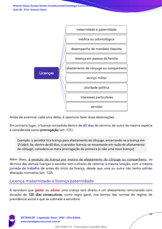 68
Antes de examinar cada uma delas, é oportuno fazer duas observações.
Em primeiro lugar, a licença concedida dentro de 60 dias do término de outra da mesma espécie
é considerada como prorrogação (art. 131).
Exemplo: o servidor tira licença para afastamento de cônjuge, encerrando-se a licença em
1º/abril. Se, dentro de 60 dias, o servidor licencia-se novamente em razão de afastamento
de cônjuge, considera-se mera prorrogação da primeira (e não uma nova licença).
Além disso, à exceção da licença por motivo de afastamento do cônjuge ou companheiro, ao
término das demais licenças o servidor tem o direito de retornar à mesma lotação, com a mesma
jornada de trabalho de antes do início da licença, desde que uma ou outra não tenha sofrido
alteração normativa (art. 132).
Licença maternidade e licença paternidade
A servidora que gestar ou adotar uma criança terá direito a um afastamento remunerado com
duração de 120 dias consecutivos, como regra geral, nos termos das normas do regime de
previdência social a que se submete a servidora.
Licenças
maternidade e paternidade
médica ou odontológica
desempenho de mandato classista
doença em pessoa da família
afastamento de cônjuge ou companheiro
serviço militar
atividade política
interesses particulares
servidor
Antonio Daud, Equipe Direito Constitucional Estratégia Concursos, Equipe Legislação Específica Estratégia Concursos, Leandr
Aula 08 - Prof. Antonio Daud
DETRAN-DF - Legislação Geral - 2022 - (Pós-Edital)
www.estrategiaconcursos.com.br
102078
00214365174 - Franclayton Carvalho Silva
 