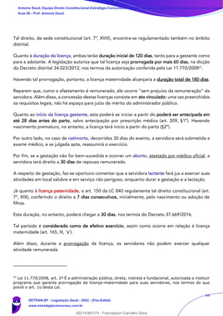 69
Tal direito, de sede constitucional (art. 7º, XVIII), encontra-se regulamentado também no âmbito
distrital.
Quanto à duração da licença, ambas terão duração inicial de 120 dias, tanto para a gestante como
para a adotante. A legislação autoriza que tal licença seja prorrogada por mais 60 dias, na dicção
do Decreto distrital 34.023/2012, nos termos da autorização conferida pela Lei 11.770/200827
.
Havendo tal prorrogação, portanto, a licença maternidade alcançaria a duração total de 180 dias.
Reparem que, como o afastamento é remunerado, ele ocorre “sem prejuízo da remuneração” da
servidora. Além disso, a concessão destas licenças consiste em ato vinculado: uma vez preenchidos
os requisitos legais, não há espaço para juízo de mérito do administrador público.
Quanto ao início da licença gestante, esta poderá se iniciar a partir do poderá ser antecipada em
até 28 dias antes do parto, salvo antecipação por prescrição médica (art. 209, §1º). Havendo
nascimento prematuro, no entanto, a licença terá início a partir do parto (§2º).
Por outro lado, no caso de natimorto, decorridos 30 dias do evento, a servidora será submetida a
exame médico, e se julgada apta, reassumirá o exercício.
Por fim, se a gestação não for bem-sucedida e ocorrer um aborto, atestado por médico oficial, a
servidora terá direito a 30 dias de repouso remunerado.
A respeito da gestação, faz-se oportuno comentar que a servidora lactante fará jus a exercer suas
atividades em local salubre e em serviço não perigoso, enquanto durar a gestação e a lactação.
Já quanto à licença paternidade, o art. 150 da LC 840 regulamenta tal direito constitucional (art.
7º, XIX), conferindo o direito a 7 dias consecutivos, inicialmente, pelo nascimento ou adoção de
filhos.
Esta duração, no entanto, poderá chegar a 30 dias, nos termos do Decreto 37.669/2016.
Tal período é considerado como de efetivo exercício, assim como ocorre em relação à licença
maternidade (art. 165, III, ‘a’).
Além disso, durante a prorrogação da licença, os servidores não podem exercer qualquer
atividade remunerada.
27
Lei 11.770/2008, art. 2º É a administração pública, direta, indireta e fundacional, autorizada a instituir
programa que garanta prorrogação da licença-maternidade para suas servidoras, nos termos do que
prevê o art. 1o desta Lei.
Antonio Daud, Equipe Direito Constitucional Estratégia Concursos, Equipe Legislação Específica Estratégia Concursos, Leandr
Aula 08 - Prof. Antonio Daud
DETRAN-DF - Legislação Geral - 2022 - (Pós-Edital)
www.estrategiaconcursos.com.br
102078
00214365174 - Franclayton Carvalho Silva
 