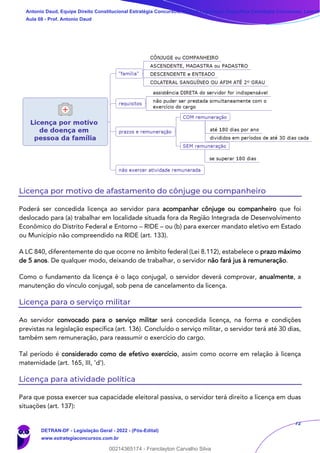 72
Licença por motivo de afastamento do cônjuge ou companheiro
Poderá ser concedida licença ao servidor para acompanhar cônjuge ou companheiro que foi
deslocado para (a) trabalhar em localidade situada fora da Região Integrada de Desenvolvimento
Econômico do Distrito Federal e Entorno – RIDE – ou (b) para exercer mandato eletivo em Estado
ou Município não compreendido na RIDE (art. 133).
A LC 840, diferentemente do que ocorre no âmbito federal (Lei 8.112), estabelece o prazo máximo
de 5 anos. De qualquer modo, deixando de trabalhar, o servidor não fará jus à remuneração.
Como o fundamento da licença é o laço conjugal, o servidor deverá comprovar, anualmente, a
manutenção do vínculo conjugal, sob pena de cancelamento da licença.
Licença para o serviço militar
Ao servidor convocado para o serviço militar será concedida licença, na forma e condições
previstas na legislação específica (art. 136). Concluído o serviço militar, o servidor terá até 30 dias,
também sem remuneração, para reassumir o exercício do cargo.
Tal período é considerado como de efetivo exercício, assim como ocorre em relação à licença
maternidade (art. 165, III, ‘d’).
Licença para atividade política
Para que possa exercer sua capacidade eleitoral passiva, o servidor terá direito a licença em duas
situações (art. 137):
Antonio Daud, Equipe Direito Constitucional Estratégia Concursos, Equipe Legislação Específica Estratégia Concursos, Leandr
Aula 08 - Prof. Antonio Daud
DETRAN-DF - Legislação Geral - 2022 - (Pós-Edital)
www.estrategiaconcursos.com.br
102078
00214365174 - Franclayton Carvalho Silva
 