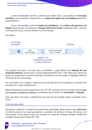73
a) sem remuneração: durante o período que mediar entre a sua escolha em convenção
partidária, como candidato a cargo eletivo, e a véspera do registro de sua candidatura perante a
Justiça Eleitoral
b) com remuneração: a partir do registro da candidatura e até o décimo dia seguinte ao da
eleição. Nesta situação, a licença terá a duração máxima de 3 meses. Excedendo disto, o servidor
continuará de licença, mas sem direito à sua remuneração.
Em síntese:
Em qualquer dos casos, o servidor que se candidatar a cargo eletivo, será afastado de suas
atribuições habituais, quando assim o exigir a legislação eleitoral (art. 138). Neste caso, devem ser
devem ser designadas ao servidor atribuições compatíveis com seu cargo e a legislação eleitoral,
mantendo-se sua remuneração.
Por outro lado, se for negado o registro ou havendo desistência da candidatura, o servidor tem
de reassumir o cargo imediatamente.
Regra interessante encontra-se prevista no art. 137, §3º, ao prever que se o servidor exercer cargo
em comissão ou função de confiança, a candidatura deve implicar sua exoneração ou dispensa.
Caso seja eleito, terá lugar o afastamento para exercício de mandato eletivo, estudado mais à
frente.
Licença-servidor
Esta licença “substituiu” a antiga licença-prêmio por assiduidade. Nesse sentido, após cada 5 anos
de efetivo exercício do cargo (quinquênio), o servidor terá direito a 3 meses de licença, com
remuneração. Se ele exercer cargo em comissão ou função de confiança, também receberá tal
vantagem durante esta licença (art. 139).
Antonio Daud, Equipe Direito Constitucional Estratégia Concursos, Equipe Legislação Específica Estratégia Concursos, Leandr
Aula 08 - Prof. Antonio Daud
DETRAN-DF - Legislação Geral - 2022 - (Pós-Edital)
www.estrategiaconcursos.com.br
102078
00214365174 - Franclayton Carvalho Silva
 
