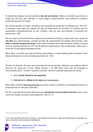 74
É importante destacar que tais períodos não são acumuláveis. Então um servidor que exerceu o
cargo por 20 anos, por exemplo, e nunca pegou licença-servidor, não poderia se ausentar
posteriormente por 12 meses.
No mesmo sentido, em regra, tal licença não é passível de conversão em dinheiro (art. 139, §1º).
A exceção a esta regra diz respeito ao caso de falecimento do servidor28
ou quando este for
aposentado compulsoriamente ou por invalidez, caso em que será possível a conversão em
pecúnia (art. 142).
Há uma regra que busca orientar a época de concessão da licença, a qual prevê que o prazo de
120 dias para administração, contado da data de requerimento do pedido pelo servidor, para
definir o período de gozo da licença. Caso a administração não cumpra tal prazo, todavia, a licença
inicia-se automaticamente no 121º dia da data do requerimento, não se aplicando, neste caso, o
limite de 1/3 da lotação (estudado acima).
Além disso, o servidor que está de licença-paternidade ou maternidade poderá emendar o final
dessas licenças com o início da licença-servidor (art. 143).
- - - -
Quanto ao cômputo do prazo para aquisição da licença-servidor, sabemos que exige-se efetivo
exercício do cargo por 5 anos. Nesse sentido, a LC 840 deixa claro que tal contagem é
interrompida (isto é, “zerada”) quando o servidor, durante o período aquisitivo da licença:
I – sofrer sanção disciplinar de suspensão;
II – licenciar-se ou afastar-se do cargo sem remuneração.
Além disso, havendo faltas injustificadas ao serviço, haverá o retardo na concessão da licença, na
proporção de um mês para cada falta.
Por fim, o período de 3 meses desta licença é considerado como de efetivo exercício, assim como
ocorre em relação à licença maternidade (art. 165, III, ‘c’).
28
Em caso de falecimento do servidor, a conversão em pecúnia é paga aos beneficiários da pensão ou,
não os havendo, aos sucessores habilitados.
Antonio Daud, Equipe Direito Constitucional Estratégia Concursos, Equipe Legislação Específica Estratégia Concursos, Leandr
Aula 08 - Prof. Antonio Daud
DETRAN-DF - Legislação Geral - 2022 - (Pós-Edital)
www.estrategiaconcursos.com.br
102078
00214365174 - Franclayton Carvalho Silva
 