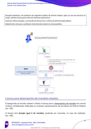 76
Situação hipotética: Um professor do magistério público do Distrito Federal, após um ano de exercício no
cargo, solicitou licença para tratar de interesses particulares.
Assertiva: Nessa situação, a concessão da licença fica a critério da administração pública.
Gabarito (E), visto que o professor ainda não está estável no serviço público.
Licença para desempenho de mandato classista
É assegurado ao servidor estável o direito à licença para o desempenho de mandato em central
sindical, confederação, federação ou sindicato representativos de servidores do Distrito Federal
(art. 145).
A licença terá duração igual à do mandato, podendo ser renovada, no caso de reeleição.
(art. 148).
Antonio Daud, Equipe Direito Constitucional Estratégia Concursos, Equipe Legislação Específica Estratégia Concursos, Leandr
Aula 08 - Prof. Antonio Daud
DETRAN-DF - Legislação Geral - 2022 - (Pós-Edital)
www.estrategiaconcursos.com.br
102078
00214365174 - Franclayton Carvalho Silva
 
