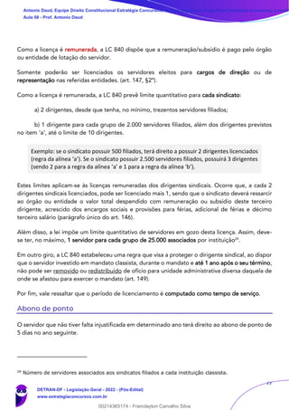 77
Como a licença é remunerada, a LC 840 dispõe que a remuneração/subsídio é pago pelo órgão
ou entidade de lotação do servidor.
Somente poderão ser licenciados os servidores eleitos para cargos de direção ou de
representação nas referidas entidades. (art. 147, §2º).
Como a licença é remunerada, a LC 840 prevê limite quantitativo para cada sindicato:
a) 2 dirigentes, desde que tenha, no mínimo, trezentos servidores filiados;
b) 1 dirigente para cada grupo de 2.000 servidores filiados, além dos dirigentes previstos
no item ‘a’, até o limite de 10 dirigentes.
Exemplo: se o sindicato possuir 500 filiados, terá direito a possuir 2 dirigentes licenciados
(regra da alínea ‘a’). Se o sindicato possuir 2.500 servidores filiados, possuirá 3 dirigentes
(sendo 2 para a regra da alínea ‘a’ e 1 para a regra da alínea ‘b’).
Estes limites aplicam-se às licenças remuneradas dos dirigentes sindicais. Ocorre que, a cada 2
dirigentes sindicais licenciados, pode ser licenciado mais 1, sendo que o sindicato deverá ressarcir
ao órgão ou entidade o valor total despendido com remuneração ou subsídio deste terceiro
dirigente, acrescido dos encargos sociais e provisões para férias, adicional de férias e décimo
terceiro salário (parágrafo único do art. 146).
Além disso, a lei impõe um limite quantitativo de servidores em gozo desta licença. Assim, deve-
se ter, no máximo, 1 servidor para cada grupo de 25.000 associados por instituição29
.
Em outro giro, a LC 840 estabeleceu uma regra que visa a proteger o dirigente sindical, ao dispor
que o servidor investido em mandato classista, durante o mandato e até 1 ano após o seu término,
não pode ser removido ou redistribuído de ofício para unidade administrativa diversa daquela de
onde se afastou para exercer o mandato (art. 149).
Por fim, vale ressaltar que o período de licenciamento é computado como tempo de serviço.
Abono de ponto
O servidor que não tiver falta injustificada em determinado ano terá direito ao abono de ponto de
5 dias no ano seguinte.
29
Número de servidores associados aos sindicatos filiados a cada instituição classista.
Antonio Daud, Equipe Direito Constitucional Estratégia Concursos, Equipe Legislação Específica Estratégia Concursos, Leandr
Aula 08 - Prof. Antonio Daud
DETRAN-DF - Legislação Geral - 2022 - (Pós-Edital)
www.estrategiaconcursos.com.br
102078
00214365174 - Franclayton Carvalho Silva
 