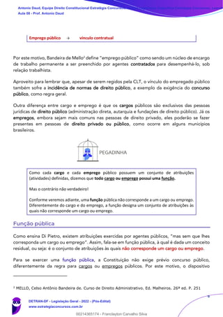 6
Emprego público → vínculo contratual
Por este motivo, Bandeira de Mello2
define “emprego público” como sendo um núcleo de encargo
de trabalho permanente a ser preenchido por agentes contratados para desempenhá-lo, sob
relação trabalhista.
Aproveito para lembrar que, apesar de serem regidos pela CLT, o vínculo do empregado público
também sofre a incidência de normas de direito público, a exemplo da exigência do concurso
público, como regra geral.
Outra diferença entre cargo e emprego é que os cargos públicos são exclusivos das pessoas
jurídicas de direito público (administração direta, autarquia e fundações de direito público). Já os
empregos, embora sejam mais comuns nas pessoas de direito privado, eles poderão se fazer
presentes em pessoas de direito privado ou público, como ocorre em alguns municípios
brasileiros.
Como cada cargo e cada emprego público possuem um conjunto de atribuições
(atividades) definidas, dizemos que todo cargo ou emprego possui uma função.
Mas o contrário não verdadeiro!
Conforme veremos adiante, uma função pública não corresponde a um cargo ou emprego.
Diferentemente do cargo e do emprego, a função designa um conjunto de atribuições às
quais não corresponde um cargo ou emprego.
Função pública
Como ensina Di Pietro, existem atribuições exercidas por agentes públicos, “mas sem que lhes
corresponda um cargo ou emprego”. Assim, fala-se em função pública, à qual é dada um conceito
residual, ou seja: é o conjunto de atribuições às quais não corresponde um cargo ou emprego.
Para se exercer uma função pública, a Constituição não exige prévio concurso público,
diferentemente da regra para cargos ou empregos públicos. Por este motivo, o dispositivo
2
MELLO, Celso Antônio Bandeira de. Curso de Direito Administrativo. Ed. Malheiros. 26ª ed. P. 251
Antonio Daud, Equipe Direito Constitucional Estratégia Concursos, Equipe Legislação Específica Estratégia Concursos, Leandr
Aula 08 - Prof. Antonio Daud
DETRAN-DF - Legislação Geral - 2022 - (Pós-Edital)
www.estrategiaconcursos.com.br
102078
00214365174 - Franclayton Carvalho Silva
 