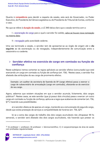 81
Quanto à competência para decidir a respeito da cessão, esta será do Governador, no Poder
Executivo, do Presidente da Câmara Legislativa ou do Presidente do Tribunal de Contas, conforme
o caso.
No que se refere à duração da cessão, a LC 840 deixa claro que a cessão termina com a:
I – exoneração do cargo para o qual o servidor foi cedido, salvo se houver nova nomeação
na mesma data;
II – revogação pela autoridade cedente.
Uma vez terminada a cessão, o servidor tem de apresentar-se ao órgão de origem até o dia
seguinte ao da exoneração ou da revogação, independentemente de comunicação entre o
cessionário e o cedente.
➢ Servidor efetivo no exercício de cargo em comissão ou função de
confiança
Neste subtópico iremos comentar as regras aplicáveis ao servidor efetivo (concursado) que está
exercendo um cargo em comissão ou função de confiança (art. 156). Nestes casos, o servidor fica
afastado das atribuições do seu cargo de provimento efetivo.
Exemplo: um auditor da secretaria de fazenda do DF (cargo efetivo) passa a exercer o
cargo de subsecretário de arrecadação (cargo em comissão), afastando-se do exercício
do seu cargo.
Agora, sabemos que existem situações em que o servidor acumula, licitamente, dois cargos
públicos32
. Nestes casos, se este servidor (que já possui dois vínculos) passa a exercer um outro
cargo em comissão ou função de confiança, aplica-se a regra que acabamos de comentar (art. 156,
§1º), havendo suas possibilidades:
a) o servidor afasta-se de apenas um cargo, mantendo-se a remuneração do segundo cargo,
desde que exista prestação de serviços e compatibilidade de horários (art. 156, §2º)
b) se a soma das cargas de trabalho dos dois cargos acumuláveis não ultrapassar 44 hs
semanais, o servidor será afastado dos dois cargos acumuláveis, não havendo que prestar os
32
A) professor + professor; B) professor + técnico/científico; C) 2 cargos/empregos da área de saúde
com profissões regulamentadas
Antonio Daud, Equipe Direito Constitucional Estratégia Concursos, Equipe Legislação Específica Estratégia Concursos, Leandr
Aula 08 - Prof. Antonio Daud
DETRAN-DF - Legislação Geral - 2022 - (Pós-Edital)
www.estrategiaconcursos.com.br
102078
00214365174 - Franclayton Carvalho Silva
 