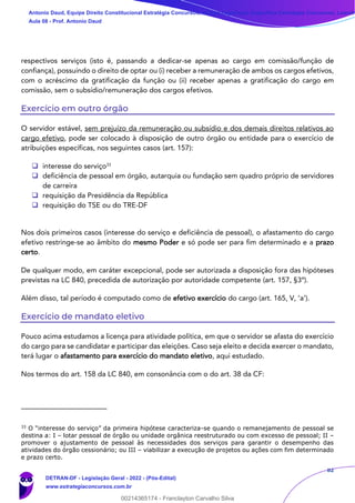 82
respectivos serviços (isto é, passando a dedicar-se apenas ao cargo em comissão/função de
confiança), possuindo o direito de optar ou (i) receber a remuneração de ambos os cargos efetivos,
com o acréscimo da gratificação da função ou (ii) receber apenas a gratificação do cargo em
comissão, sem o subsídio/remuneração dos cargos efetivos.
Exercício em outro órgão
O servidor estável, sem prejuízo da remuneração ou subsídio e dos demais direitos relativos ao
cargo efetivo, pode ser colocado à disposição de outro órgão ou entidade para o exercício de
atribuições específicas, nos seguintes casos (art. 157):
❑ interesse do serviço33
❑ deficiência de pessoal em órgão, autarquia ou fundação sem quadro próprio de servidores
de carreira
❑ requisição da Presidência da República
❑ requisição do TSE ou do TRE-DF
Nos dois primeiros casos (interesse do serviço e deficiência de pessoal), o afastamento do cargo
efetivo restringe-se ao âmbito do mesmo Poder e só pode ser para fim determinado e a prazo
certo.
De qualquer modo, em caráter excepcional, pode ser autorizada a disposição fora das hipóteses
previstas na LC 840, precedida de autorização por autoridade competente (art. 157, §3º).
Além disso, tal período é computado como de efetivo exercício do cargo (art. 165, V, ‘a’).
Exercício de mandato eletivo
Pouco acima estudamos a licença para atividade política, em que o servidor se afasta do exercício
do cargo para se candidatar e participar das eleições. Caso seja eleito e decida exercer o mandato,
terá lugar o afastamento para exercício do mandato eletivo, aqui estudado.
Nos termos do art. 158 da LC 840, em consonância com o do art. 38 da CF:
33
O “interesse do serviço” da primeira hipótese caracteriza-se quando o remanejamento de pessoal se
destina a: I – lotar pessoal de órgão ou unidade orgânica reestruturado ou com excesso de pessoal; II –
promover o ajustamento de pessoal às necessidades dos serviços para garantir o desempenho das
atividades do órgão cessionário; ou III – viabilizar a execução de projetos ou ações com fim determinado
e prazo certo.
Antonio Daud, Equipe Direito Constitucional Estratégia Concursos, Equipe Legislação Específica Estratégia Concursos, Leandr
Aula 08 - Prof. Antonio Daud
DETRAN-DF - Legislação Geral - 2022 - (Pós-Edital)
www.estrategiaconcursos.com.br
102078
00214365174 - Franclayton Carvalho Silva
 