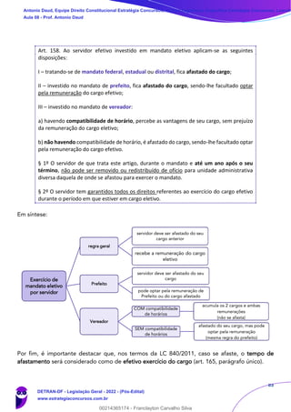83
Art. 158. Ao servidor efetivo investido em mandato eletivo aplicam-se as seguintes
disposições:
I – tratando-se de mandato federal, estadual ou distrital, fica afastado do cargo;
II – investido no mandato de prefeito, fica afastado do cargo, sendo-lhe facultado optar
pela remuneração do cargo efetivo;
III – investido no mandato de vereador:
a) havendo compatibilidade de horário, percebe as vantagens de seu cargo, sem prejuízo
da remuneração do cargo eletivo;
b) não havendo compatibilidade de horário, é afastado do cargo, sendo-lhe facultado optar
pela remuneração do cargo efetivo.
§ 1º O servidor de que trata este artigo, durante o mandato e até um ano após o seu
término, não pode ser removido ou redistribuído de ofício para unidade administrativa
diversa daquela de onde se afastou para exercer o mandato.
§ 2º O servidor tem garantidos todos os direitos referentes ao exercício do cargo efetivo
durante o período em que estiver em cargo eletivo.
Em síntese:
Por fim, é importante destacar que, nos termos da LC 840/2011, caso se afaste, o tempo de
afastamento será considerado como de efetivo exercício do cargo (art. 165, parágrafo único).
Exercício de
mandato eletivo
por servidor
regra geral
servidor deve ser afastado do seu
cargo anterior
recebe a remuneração do cargo
eletivo
Prefeito
servidor deve ser afastado do seu
cargo
pode optar pela remuneração de
Prefeito ou do cargo afastado
Vereador
COM compatibilidade
de horários
acumula os 2 cargos e ambas
remunerações
(não se afasta)
SEM compatibilidade
de horários
afastado do seu cargo, mas pode
optar pela remuneração
(mesma regra do prefeito)
Antonio Daud, Equipe Direito Constitucional Estratégia Concursos, Equipe Legislação Específica Estratégia Concursos, Leandr
Aula 08 - Prof. Antonio Daud
DETRAN-DF - Legislação Geral - 2022 - (Pós-Edital)
www.estrategiaconcursos.com.br
102078
00214365174 - Franclayton Carvalho Silva
 