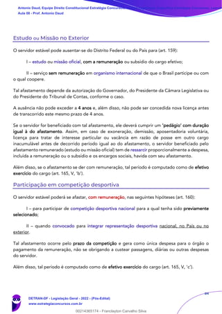 84
Estudo ou Missão no Exterior
O servidor estável pode ausentar-se do Distrito Federal ou do País para (art. 159):
I – estudo ou missão oficial, com a remuneração ou subsídio do cargo efetivo;
II – serviço sem remuneração em organismo internacional de que o Brasil participe ou com
o qual coopere.
Tal afastamento depende da autorização do Governador, do Presidente da Câmara Legislativa ou
do Presidente do Tribunal de Contas, conforme o caso.
A ausência não pode exceder a 4 anos e, além disso, não pode ser concedida nova licença antes
de transcorrido este mesmo prazo de 4 anos.
Se o servidor for beneficiado com tal afastamento, ele deverá cumprir um ‘pedágio’ com duração
igual à do afastamento. Assim, em caso de exoneração, demissão, aposentadoria voluntária,
licença para tratar de interesse particular ou vacância em razão de posse em outro cargo
inacumulável antes de decorrido período igual ao do afastamento, o servidor beneficiado pelo
afastamento remunerado (estudo ou missão oficial) tem de ressarcir proporcionalmente a despesa,
incluída a remuneração ou o subsídio e os encargos sociais, havida com seu afastamento.
Além disso, se o afastamento se der com remuneração, tal período é computado como de efetivo
exercício do cargo (art. 165, V, ‘b’).
Participação em competição desportiva
O servidor estável poderá se afastar, com remuneração, nas seguintes hipóteses (art. 160):
I – para participar de competição desportiva nacional para a qual tenha sido previamente
selecionado;
II – quando convocado para integrar representação desportiva nacional, no País ou no
exterior.
Tal afastamento ocorre pelo prazo da competição e gera como única despesa para o órgão o
pagamento da remuneração, não se obrigando a custear passagens, diárias ou outras despesas
do servidor.
Além disso, tal período é computado como de efetivo exercício do cargo (art. 165, V, ‘c’).
Antonio Daud, Equipe Direito Constitucional Estratégia Concursos, Equipe Legislação Específica Estratégia Concursos, Leandr
Aula 08 - Prof. Antonio Daud
DETRAN-DF - Legislação Geral - 2022 - (Pós-Edital)
www.estrategiaconcursos.com.br
102078
00214365174 - Franclayton Carvalho Silva
 