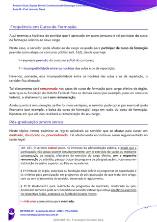 85
Frequência em Curso de Formação
Aqui teremos a hipótese do servidor que é aprovado em outro concurso e vai participar do curso
de formação relativo ao novo cargo.
Neste caso, o servidor pode afastar-se do cargo ocupado para participar de curso de formação
previsto como etapa de concurso público (art. 162), desde que haja:
I – expressa previsão do curso no edital do concurso;
II – incompatibilidade entre os horários das aulas e os da repartição.
Havendo, portanto, esta incompatibilidade entre os horários das aulas e os da repartição, o
servidor fica afastado.
Tal afastamento será remunerado nos casos de curso de formação para cargo efetivo de órgão,
autarquia ou fundação do Distrito Federal. Para os demais casos (por exemplo, para um concurso
federal), o afastamento será sem remuneração.
Ainda quanto à remuneração, se lhe for mais vantajoso, o servidor pode optar por eventual ajuda
financeira (por exemplo, a bolsa do curso de formação) paga em razão do curso de formação,
hipótese em que ele não receberá a remuneração do seu cargo.
Pós-graduação stricto sensu
Neste tópico iremos examinar as regras aplicáveis ao servidor que se afastar para cursar um
mestrado, doutorado ou pós-doutorado. Tal afastamento encontra-se assim regulamentado no
texto legal:
Art. 161. O servidor estável pode, no interesse da administração pública, e desde que a
participação não possa ocorrer simultaneamente com o exercício do cargo ou mediante
compensação de horário, afastar-se do exercício do cargo efetivo, com a respectiva
remuneração ou subsídio, para participar de programa de pós-graduação stricto sensu em
instituição de ensino superior, no País ou no exterior.
§ 1º O titular do órgão, autarquia ou fundação deve definir os programas de capacitação e
os critérios para participação em programas de pós-graduação de que trata este artigo,
com ou sem afastamento do servidor, observado o regulamento.
§ 2º O afastamento para realização de programas de mestrado, doutorado ou pós-
doutorado somente pode ser concedido ao servidor estável que esteja em efetivo exercício
no respectivo órgão, autarquia ou fundação há pelo menos:
I – três anos consecutivos para mestrado;
Antonio Daud, Equipe Direito Constitucional Estratégia Concursos, Equipe Legislação Específica Estratégia Concursos, Leandr
Aula 08 - Prof. Antonio Daud
DETRAN-DF - Legislação Geral - 2022 - (Pós-Edital)
www.estrategiaconcursos.com.br
102078
00214365174 - Franclayton Carvalho Silva
 