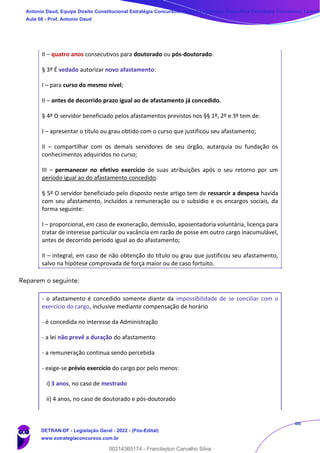 86
II – quatro anos consecutivos para doutorado ou pós-doutorado.
§ 3º É vedado autorizar novo afastamento:
I – para curso do mesmo nível;
II – antes de decorrido prazo igual ao de afastamento já concedido.
§ 4º O servidor beneficiado pelos afastamentos previstos nos §§ 1º, 2º e 3º tem de:
I – apresentar o título ou grau obtido com o curso que justificou seu afastamento;
II – compartilhar com os demais servidores de seu órgão, autarquia ou fundação os
conhecimentos adquiridos no curso;
III – permanecer no efetivo exercício de suas atribuições após o seu retorno por um
período igual ao do afastamento concedido.
§ 5º O servidor beneficiado pelo disposto neste artigo tem de ressarcir a despesa havida
com seu afastamento, incluídos a remuneração ou o subsídio e os encargos sociais, da
forma seguinte:
I – proporcional, em caso de exoneração, demissão, aposentadoria voluntária, licença para
tratar de interesse particular ou vacância em razão de posse em outro cargo inacumulável,
antes de decorrido período igual ao do afastamento;
II – integral, em caso de não obtenção do título ou grau que justificou seu afastamento,
salvo na hipótese comprovada de força maior ou de caso fortuito.
Reparem o seguinte:
- o afastamento é concedido somente diante da impossibilidade de se conciliar com o
exercício do cargo, inclusive mediante compensação de horário
- é concedida no interesse da Administração
- a lei não prevê a duração do afastamento
- a remuneração continua sendo percebida
- exige-se prévio exercício do cargo por pelo menos:
i) 3 anos, no caso de mestrado
ii) 4 anos, no caso de doutorado e pós-doutorado
Antonio Daud, Equipe Direito Constitucional Estratégia Concursos, Equipe Legislação Específica Estratégia Concursos, Leandr
Aula 08 - Prof. Antonio Daud
DETRAN-DF - Legislação Geral - 2022 - (Pós-Edital)
www.estrategiaconcursos.com.br
102078
00214365174 - Franclayton Carvalho Silva
 