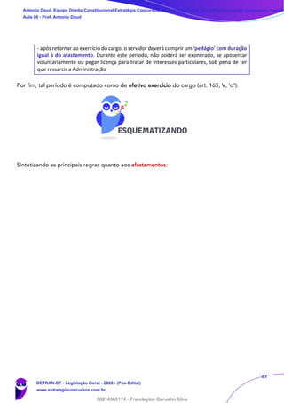 87
- após retornar ao exercício do cargo, o servidor deverá cumprir um ‘pedágio’ com duração
igual à do afastamento. Durante este período, não poderá ser exonerado, se aposentar
voluntariamente ou pegar licença para tratar de interesses particulares, sob pena de ter
que ressarcir a Administração
Por fim, tal período é computado como de efetivo exercício do cargo (art. 165, V, ‘d’).
Sintetizando as principais regras quanto aos afastamentos:
Antonio Daud, Equipe Direito Constitucional Estratégia Concursos, Equipe Legislação Específica Estratégia Concursos, Leandr
Aula 08 - Prof. Antonio Daud
DETRAN-DF - Legislação Geral - 2022 - (Pós-Edital)
www.estrategiaconcursos.com.br
102078
00214365174 - Franclayton Carvalho Silva
 