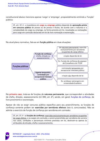 7
constitucional abaixo menciona apenas ‘cargo’ e ‘emprego’, propositalmente omitindo a ‘função’
pública:
CF, art. 37, II - a investidura em cargo ou emprego público depende de aprovação prévia
em concurso público de provas ou de provas e títulos, de acordo com a natureza e a
complexidade do cargo ou emprego, na forma prevista em lei, ressalvadas as nomeações
para cargo em comissão declarado em lei de livre nomeação e exoneração;
No atual plano normativo, fala-se em função pública em duas situações:
No primeiro caso, trata-se de funções de natureza permanente, que correspondem a atividades
de chefia, direção, assessoramento (LC 840, art. 6º), sendo, em geral, funções de confiança, de
livre provimento e exoneração.
Apesar de não se exigir concurso público específico para seu preenchimento, as funções de
confiança somente podem ser exercidas por servidores efetivos (isto é, concursados). Não se
admite o exercício de função de confiança por servidores em comissão:
CF, art. 37, V - as funções de confiança, exercidas exclusivamente por servidores ocupantes
de cargo efetivo, e os cargos em comissão, a serem preenchidos por servidores de carreira
nos casos, condições e percentuais mínimos previstos em lei, destinam-se apenas às
atribuições de direção, chefia e assessoramento;
Funções públicas
Função de confiança
(chefia, direção ou
assessoramento)
de natureza permanente, exercida
exclusivamente por servidores
ocupantes de cargo efetivo
criação depende de lei
Ex: função de confiança de assessor
de Conselheiro do TCDF
Agente temporário,
contratado por
excepcional interesse
público
contratação temporária por
excepcional interesse público
criação não depende de lei
Ex: professor estrangeiro em
universidade brasileira
Antonio Daud, Equipe Direito Constitucional Estratégia Concursos, Equipe Legislação Específica Estratégia Concursos, Leandr
Aula 08 - Prof. Antonio Daud
DETRAN-DF - Legislação Geral - 2022 - (Pós-Edital)
www.estrategiaconcursos.com.br
102078
00214365174 - Franclayton Carvalho Silva
 