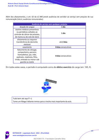89
Além dos afastamentos, o art. 62 da LC 840 prevê ausências do servidor ao serviço sem prejuízo de sua
remuneração (isto é, ausências remuneradas):
Ausência do serviço sem qualquer prejuízo
doação de sangue 1 dia
exames médicos preventivos
ou periódicos voltados ao
controle de câncer de próstata,
de mama ou do colo de útero
1 dia
alistamento ou requerer
transferência do domicílio
eleitoral
até 2 dias
casamento 8 dias consecutivos
falecimento do cônjuge,
companheiro, parceiro
homoafetivo, pai, mãe,
padrasto, madrasta, filho,
irmão, enteado ou menor sob
guarda ou tutela
8 dias consecutivos
Em todos estes casos, o período é computado como de efetivo exercício do cargo (art. 165, II).
Tudo bem até aqui?! =)
Tome um fôlego! Adiante iremos para o trecho mais importante da aula.
Antonio Daud, Equipe Direito Constitucional Estratégia Concursos, Equipe Legislação Específica Estratégia Concursos, Leandr
Aula 08 - Prof. Antonio Daud
DETRAN-DF - Legislação Geral - 2022 - (Pós-Edital)
www.estrategiaconcursos.com.br
102078
00214365174 - Franclayton Carvalho Silva
 