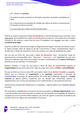91
XVI – atender com presteza:
a) o público em geral, prestando as informações requeridas, ressalvadas as protegidas por
sigilo;
b) os requerimentos de expedição de certidões para defesa de direito ou esclarecimento
de situações de interesse pessoal;
c) as requisições para a defesa da administração pública.
Quanto ao inciso IV, que prevê o dever de obediência, é importante destacar que o servidor, como
regra geral, deve obediência às ordens emanadas pelo seu superior, como decorrência do poder
hierárquico. No entanto, a parte final do inciso IV estabelece uma exceção, qual seja, a ordem
manifestamente ilegal.
Quando a ordem for notoriamente ilegal (ou flagrantemente ilegal), o servidor não deverá cumpri-
la. Nesta situação, além de abster-se de dar cumprimento à ordem manifestamente ilegal, o
servidor tem o dever de representar contra seu superior, em razão da ilegalidade da ordem.
Isto nos leva ao inciso VIII, que prevê o dever de representar. Aqui, “representar” pode ser
genericamente compreendido como “denunciar”, “comunicar”, uma ilegalidade da qual teve
ciência em razão do cargo. Esta comunicação, em regra, é endereçada ao seu superior hierárquico,
fazendo-se uso da chamada “via hierárquica”.
Destaco, também, o inciso VII, que prevê o dever de levar ao conhecimento superior as
irregularidades de que tenha ciência em razão do cargo, bem como as falhas e vulnerabilidades.
No que se refere ao inciso ao inciso XIV, que prevê o dever de se declarar impedido ou suspeito,
lembro que os institutos do impedimento e da suspeição materializam o princípio da
impessoalidade na atuação do agente público. De modo geral, objetivam assegurar a atuação
imparcial do agente público, impedindo que sua decisão seja influenciada, positiva ou
negativamente, por vínculos que ele possua com o administrado ou seus parentes próximos.
Verificando-se situações de impedimento ou suspeição, o agente público ficará afastado daquele
processo.
De modo geral, o impedimento consiste em vínculos que podem ser aferidos objetivamente, como
o servidor público que tenha interesse na matéria por ele decidida. Já a suspeição diz respeito a
situações em que se permite análise subjetiva, por parte do agente, a exemplo da existência de
amizade íntima com algum dos interessados no processo.
Antonio Daud, Equipe Direito Constitucional Estratégia Concursos, Equipe Legislação Específica Estratégia Concursos, Leandr
Aula 08 - Prof. Antonio Daud
DETRAN-DF - Legislação Geral - 2022 - (Pós-Edital)
www.estrategiaconcursos.com.br
102078
00214365174 - Franclayton Carvalho Silva
 