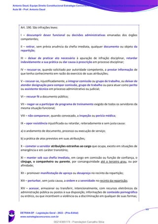 93
Art. 190. São infrações leves:
I – descumprir dever funcional ou decisões administrativas emanadas dos órgãos
competentes;
II – retirar, sem prévia anuência da chefia imediata, qualquer documento ou objeto da
repartição;
III – deixar de praticar ato necessário à apuração de infração disciplinar, retardar
indevidamente a sua prática ou dar causa à prescrição em processo disciplinar;
IV – recusar-se, quando solicitado por autoridade competente, a prestar informação de
que tenha conhecimento em razão do exercício de suas atribuições;
V – recusar-se, injustificadamente, a integrar comissão ou grupo de trabalho, ou deixar de
atender designação para compor comissão, grupo de trabalho ou para atuar como perito
ou assistente técnico em processo administrativo ou judicial;
VI – recusar fé a documento público;
VII – negar-se a participar de programa de treinamento exigido de todos os servidores da
mesma situação funcional;
VIII – não comparecer, quando convocado, a inspeção ou perícia médica;
IX – opor resistência injustificada ou retardar, reiteradamente e sem justa causa:
a) o andamento de documento, processo ou execução de serviço;
b) a prática de atos previstos em suas atribuições;
X – cometer a servidor atribuições estranhas ao cargo que ocupa, exceto em situações de
emergência e em caráter transitório;
XI – manter sob sua chefia imediata, em cargo em comissão ou função de confiança, o
cônjuge, o companheiro ou parente, por consanguinidade até o terceiro grau, ou por
afinidade;
XII – promover manifestação de apreço ou desapreço no recinto da repartição;
XIII – perturbar, sem justa causa, a ordem e a serenidade no recinto da repartição;
XIV – acessar, armazenar ou transferir, intencionalmente, com recursos eletrônicos da
administração pública ou postos à sua disposição, informações de conteúdo pornográfico
ou erótico, ou que incentivem a violência ou a discriminação em qualquer de suas formas;
Antonio Daud, Equipe Direito Constitucional Estratégia Concursos, Equipe Legislação Específica Estratégia Concursos, Leandr
Aula 08 - Prof. Antonio Daud
DETRAN-DF - Legislação Geral - 2022 - (Pós-Edital)
www.estrategiaconcursos.com.br
102078
00214365174 - Franclayton Carvalho Silva
 