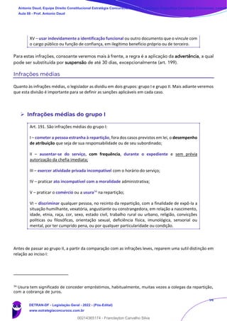 94
XV – usar indevidamente a identificação funcional ou outro documento que o vincule com
o cargo público ou função de confiança, em ilegítimo benefício próprio ou de terceiro.
Para estas infrações, consoante veremos mais à frente, a regra é a aplicação da advertência, a qual
pode ser substituída por suspensão de até 30 dias, excepcionalmente (art. 199).
Infrações médias
Quanto às infrações médias, o legislador as dividiu em dois grupos: grupo I e grupo II. Mais adiante veremos
que esta divisão é importante para se definir as sanções aplicáveis em cada caso.
➢ Infrações médias do grupo I
Art. 191. São infrações médias do grupo I:
I – cometer a pessoa estranha à repartição, fora dos casos previstos em lei, o desempenho
de atribuição que seja de sua responsabilidade ou de seu subordinado;
II – ausentar-se do serviço, com frequência, durante o expediente e sem prévia
autorização da chefia imediata;
III – exercer atividade privada incompatível com o horário do serviço;
IV – praticar ato incompatível com a moralidade administrativa;
V – praticar o comércio ou a usura34 na repartição;
VI – discriminar qualquer pessoa, no recinto da repartição, com a finalidade de expô-la a
situação humilhante, vexatória, angustiante ou constrangedora, em relação a nascimento,
idade, etnia, raça, cor, sexo, estado civil, trabalho rural ou urbano, religião, convicções
políticas ou filosóficas, orientação sexual, deficiência física, imunológica, sensorial ou
mental, por ter cumprido pena, ou por qualquer particularidade ou condição.
Antes de passar ao grupo II, a partir da comparação com as infrações leves, reparem uma sutil distinção em
relação ao inciso I:
34
Usura tem significado de conceder empréstimos, habitualmente, muitas vezes a colegas da repartição,
com a cobrança de juros.
Antonio Daud, Equipe Direito Constitucional Estratégia Concursos, Equipe Legislação Específica Estratégia Concursos, Leandr
Aula 08 - Prof. Antonio Daud
DETRAN-DF - Legislação Geral - 2022 - (Pós-Edital)
www.estrategiaconcursos.com.br
102078
00214365174 - Franclayton Carvalho Silva
 