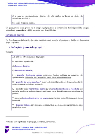 96
a) a recursos computacionais, sistemas de informações ou banco de dados da
administração pública;
b) a locais de acesso restrito.
Em qualquer dos casos, grupos I e II, a regra legal prevê que o cometimento de infração média enseja a
aplicação da suspensão (art. 200), que poderá ser de até 90 dias.
Infrações graves
Por fim, chegamos às infrações de maior gravidade. Aqui também o legislador as dividiu em dois grupos:
grupo I e grupo II.
➢ Infrações graves do grupo I
Vamos lá!
Art. 193. São infrações graves do grupo I:
I – incorrer na hipótese de:
a) abandono de cargo;
b) inassiduidade habitual;
II – acumular ilegalmente cargos, empregos, funções públicas ou proventos de
aposentadoria, salvo se for feita a opção na forma desta Lei Complementar;
III – proceder de forma desidiosa35, incorrendo repetidamente em descumprimento de
vários deveres e atribuições funcionais;
IV – acometer-se de incontinência pública ou ter conduta escandalosa na repartição que
perturbe a ordem, o andamento dos trabalhos ou cause dano à imagem da administração
pública;
V – cometer insubordinação grave em serviço, subvertendo a ordem hierárquica de forma
ostensiva;
VI – dispensar licitação para contratar pessoa jurídica que tenha, como proprietário, sócio
ou administrador:
35
Desídia tem significado de preguiça, indolência, corpo mole.
Antonio Daud, Equipe Direito Constitucional Estratégia Concursos, Equipe Legislação Específica Estratégia Concursos, Leandr
Aula 08 - Prof. Antonio Daud
DETRAN-DF - Legislação Geral - 2022 - (Pós-Edital)
www.estrategiaconcursos.com.br
102078
00214365174 - Franclayton Carvalho Silva
 