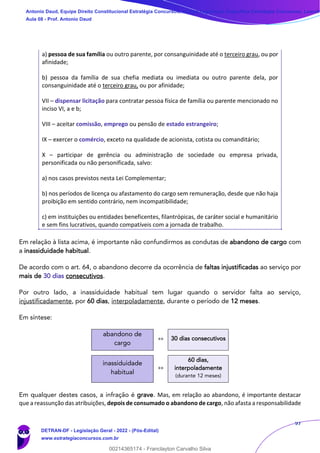 97
a) pessoa de sua família ou outro parente, por consanguinidade até o terceiro grau, ou por
afinidade;
b) pessoa da família de sua chefia mediata ou imediata ou outro parente dela, por
consanguinidade até o terceiro grau, ou por afinidade;
VII – dispensar licitação para contratar pessoa física de família ou parente mencionado no
inciso VI, a e b;
VIII – aceitar comissão, emprego ou pensão de estado estrangeiro;
IX – exercer o comércio, exceto na qualidade de acionista, cotista ou comanditário;
X – participar de gerência ou administração de sociedade ou empresa privada,
personificada ou não personificada, salvo:
a) nos casos previstos nesta Lei Complementar;
b) nos períodos de licença ou afastamento do cargo sem remuneração, desde que não haja
proibição em sentido contrário, nem incompatibilidade;
c) em instituições ou entidades beneficentes, filantrópicas, de caráter social e humanitário
e sem fins lucrativos, quando compatíveis com a jornada de trabalho.
Em relação à lista acima, é importante não confundirmos as condutas de abandono de cargo com
a inassiduidade habitual.
De acordo com o art. 64, o abandono decorre da ocorrência de faltas injustificadas ao serviço por
mais de 30 dias consecutivos.
Por outro lado, a inassiduidade habitual tem lugar quando o servidor falta ao serviço,
injustificadamente, por 60 dias, interpoladamente, durante o período de 12 meses.
Em síntese:
abandono de
cargo
»» 30 dias consecutivos
inassiduidade
habitual
»»
60 dias,
interpoladamente
(durante 12 meses)
Em qualquer destes casos, a infração é grave. Mas, em relação ao abandono, é importante destacar
que a reassunção das atribuições, depois de consumado o abandono de cargo, não afasta a responsabilidade
Antonio Daud, Equipe Direito Constitucional Estratégia Concursos, Equipe Legislação Específica Estratégia Concursos, Leandr
Aula 08 - Prof. Antonio Daud
DETRAN-DF - Legislação Geral - 2022 - (Pós-Edital)
www.estrategiaconcursos.com.br
102078
00214365174 - Franclayton Carvalho Silva
 