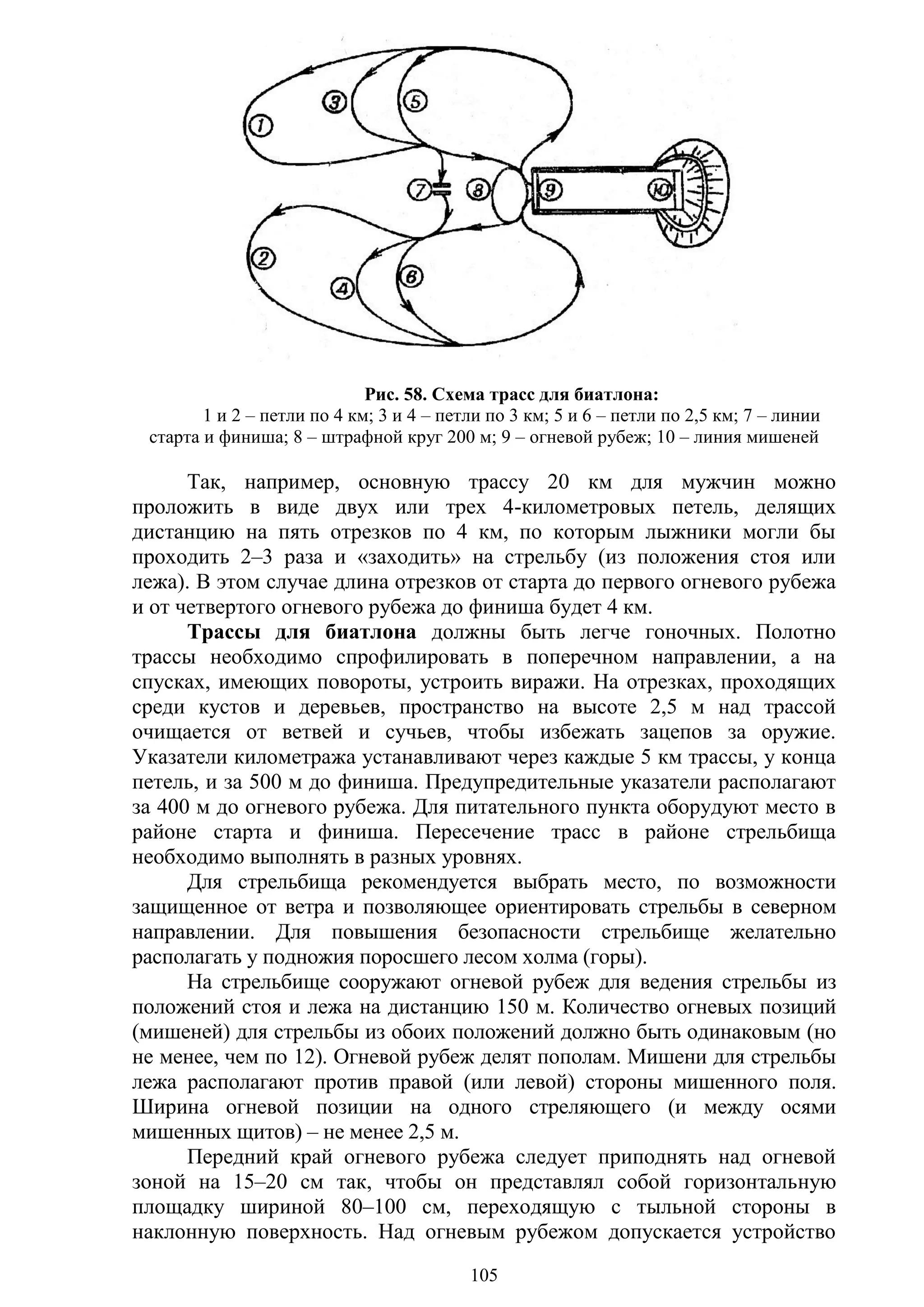 105
Рис. 58. Схема трасс для биатлона:
1 и 2 – петли по 4 км; 3 и 4 – петли по 3 км; 5 и 6 – петли по 2,5 км; 7 – линии
старта и финиша; 8 – штрафной круг 200 м; 9 – огневой рубеж; 10 – линия мишеней
Так, например, основную трассу 20 км для мужчин можно
проложить в виде двух или трех 4-километровых петель, делящих
дистанцию на пять отрезков по 4 км, по которым лыжники могли бы
проходить 2–3 раза и «заходить» на стрельбу (из положения стоя или
лежа). В этом случае длина отрезков от старта до первого огневого рубежа
и от четвертого огневого рубежа до финиша будет 4 км.
Трассы для биатлона должны быть легче гоночных. Полотно
трассы необходимо спрофилировать в поперечном направлении, а на
спусках, имеющих повороты, устроить виражи. На отрезках, проходящих
среди кустов и деревьев, пространство на высоте 2,5 м над трассой
очищается от ветвей и сучьев, чтобы избежать зацепов за оружие.
Указатели километража устанавливают через каждые 5 км трассы, у конца
петель, и за 500 м до финиша. Предупредительные указатели располагают
за 400 м до огневого рубежа. Для питательного пункта оборудуют место в
районе старта и финиша. Пересечение трасс в районе стрельбища
необходимо выполнять в разных уровнях.
Для стрельбища рекомендуется выбрать место, по возможности
защищенное от ветра и позволяющее ориентировать стрельбы в северном
направлении. Для повышения безопасности стрельбище желательно
располагать у подножия поросшего лесом холма (горы).
На стрельбище сооружают огневой рубеж для ведения стрельбы из
положений стоя и лежа на дистанцию 150 м. Количество огневых позиций
(мишеней) для стрельбы из обоих положений должно быть одинаковым (но
не менее, чем по 12). Огневой рубеж делят пополам. Мишени для стрельбы
лежа располагают против правой (или левой) стороны мишенного поля.
Ширина огневой позиции на одного стреляющего (и между осями
мишенных щитов) – не менее 2,5 м.
Передний край огневого рубежа следует приподнять над огневой
зоной на 15–20 см так, чтобы он представлял собой горизонтальную
площадку шириной 80–100 см, переходящую с тыльной стороны в
наклонную поверхность. Над огневым рубежом допускается устройство
Copyright ОАО «ЦКБ «БИБКОМ» & ООО «Aгентство Kнига-Cервис»
 