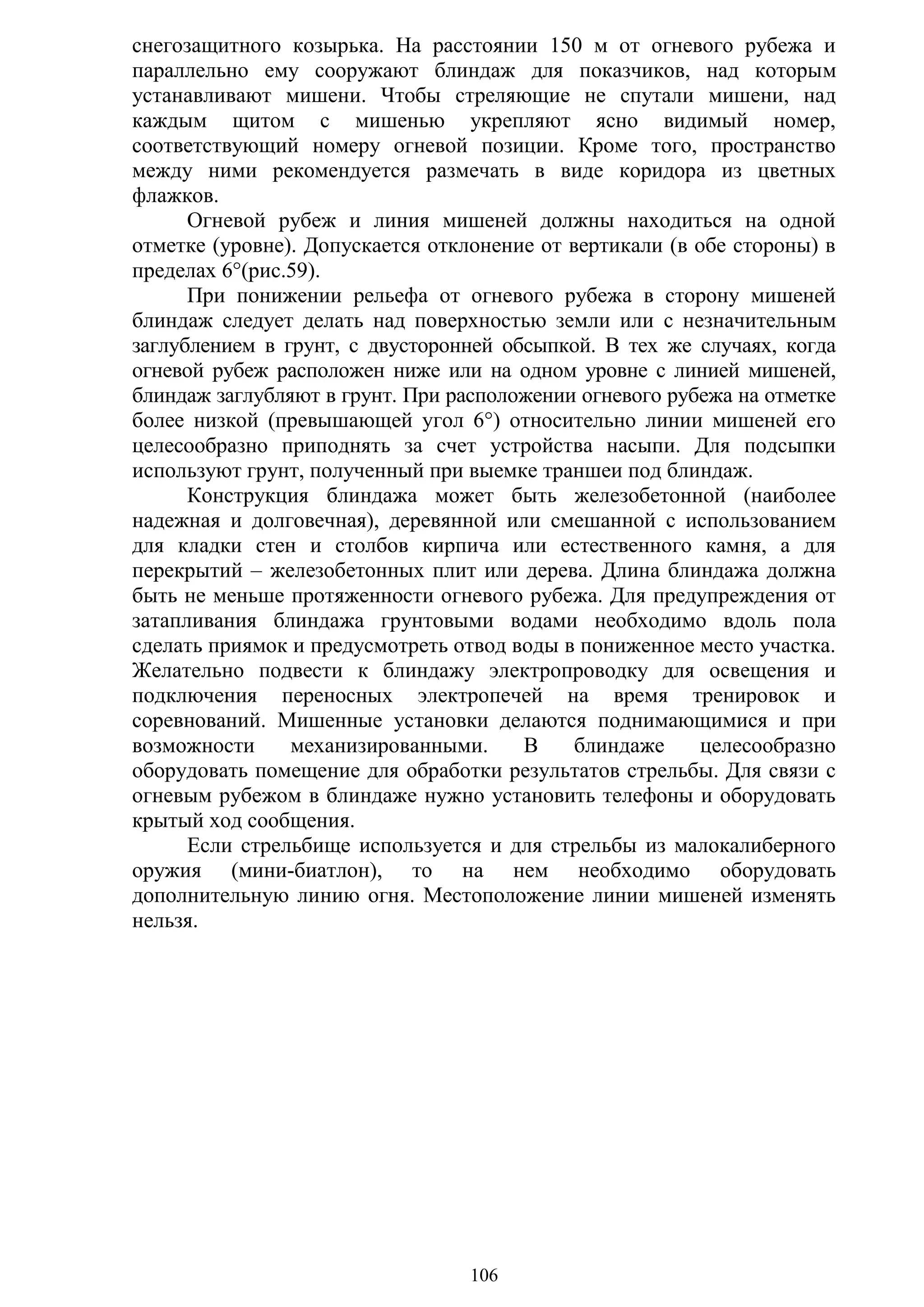 106
снегозащитного козырька. На расстоянии 150 м от огневого рубежа и
параллельно ему сооружают блиндаж для показчиков, над которым
устанавливают мишени. Чтобы стреляющие не спутали мишени, над
каждым щитом с мишенью укрепляют ясно видимый номер,
соответствующий номеру огневой позиции. Кроме того, пространство
между ними рекомендуется размечать в виде коридора из цветных
флажков.
Огневой рубеж и линия мишеней должны находиться на одной
отметке (уровне). Допускается отклонение от вертикали (в обе стороны) в
пределах 6°(рис.59).
При понижении рельефа от огневого рубежа в сторону мишеней
блиндаж следует делать над поверхностью земли или с незначительным
заглублением в грунт, с двусторонней обсыпкой. В тех же случаях, когда
огневой рубеж расположен ниже или на одном уровне с линией мишеней,
блиндаж заглубляют в грунт. При расположении огневого рубежа на отметке
более низкой (превышающей угол 6°) относительно линии мишеней его
целесообразно приподнять за счет устройства насыпи. Для подсыпки
используют грунт, полученный при выемке траншеи под блиндаж.
Конструкция блиндажа может быть железобетонной (наиболее
надежная и долговечная), деревянной или смешанной с использованием
для кладки стен и столбов кирпича или естественного камня, а для
перекрытий – железобетонных плит или дерева. Длина блиндажа должна
быть не меньше протяженности огневого рубежа. Для предупреждения от
затапливания блиндажа грунтовыми водами необходимо вдоль пола
сделать приямок и предусмотреть отвод воды в пониженное место участка.
Желательно подвести к блиндажу электропроводку для освещения и
подключения переносных электропечей на время тренировок и
соревнований. Мишенные установки делаются поднимающимися и при
возможности механизированными. В блиндаже целесообразно
оборудовать помещение для обработки результатов стрельбы. Для связи с
огневым рубежом в блиндаже нужно установить телефоны и оборудовать
крытый ход сообщения.
Если стрельбище используется и для стрельбы из малокалиберного
оружия (мини-биатлон), то на нем необходимо оборудовать
дополнительную линию огня. Местоположение линии мишеней изменять
нельзя.
Copyright ОАО «ЦКБ «БИБКОМ» & ООО «Aгентство Kнига-Cервис»
 