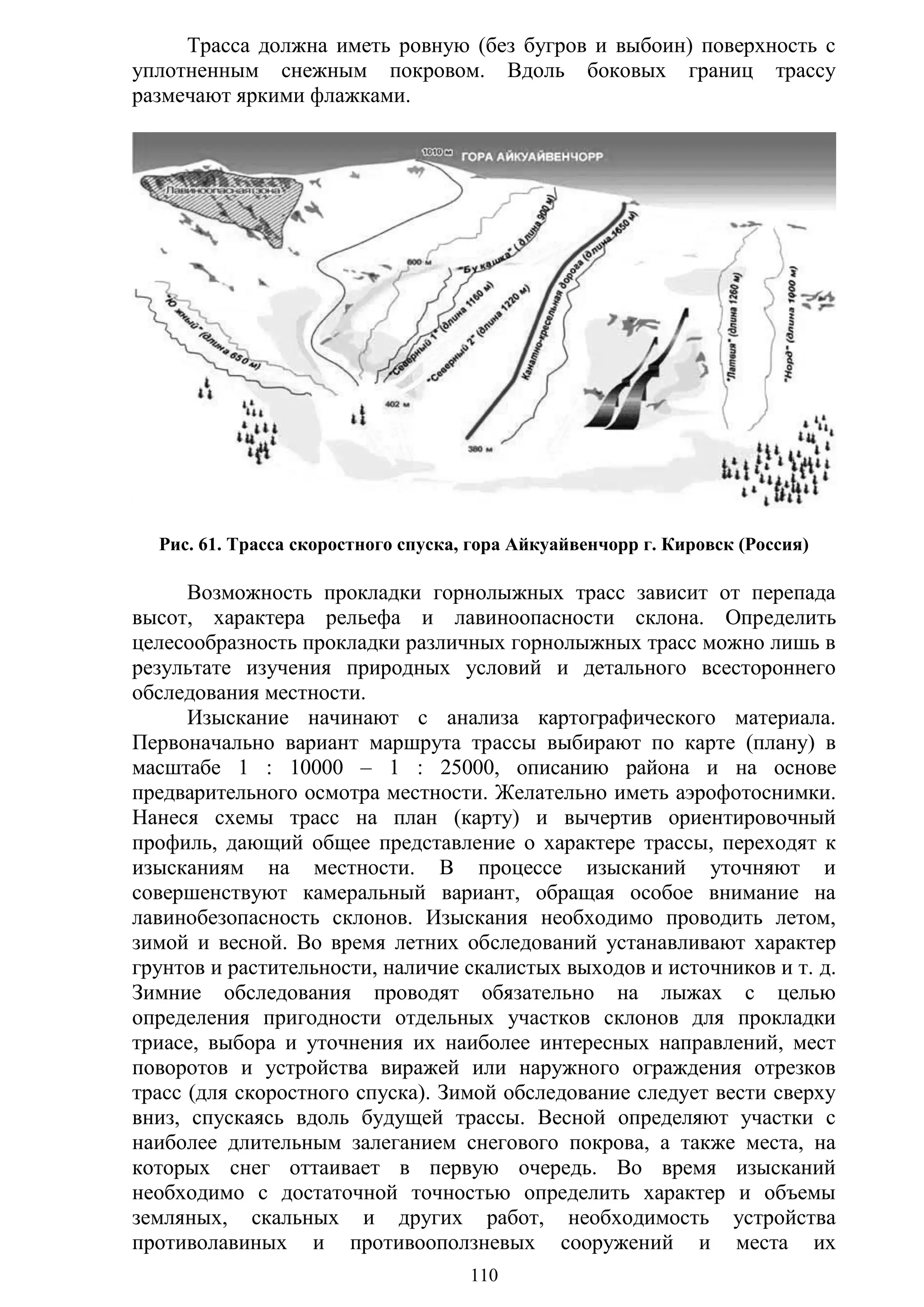 110
Трасса должна иметь ровную (без бугров и выбоин) поверхность с
уплотненным снежным покровом. Вдоль боковых границ трассу
размечают яркими флажками.
Рис. 61. Трасса скоростного спуска, гора Айкуайвенчорр г. Кировск (Россия)
Возможность прокладки горнолыжных трасс зависит от перепада
высот, характера рельефа и лавиноопасности склона. Определить
целесообразность прокладки различных горнолыжных трасс можно лишь в
результате изучения природных условий и детального всестороннего
обследования местности.
Изыскание начинают с анализа картографического материала.
Первоначально вариант маршрута трассы выбирают по карте (плану) в
масштабе 1 : 10000 – 1 : 25000, описанию района и на основе
предварительного осмотра местности. Желательно иметь аэрофотоснимки.
Нанеся схемы трасс на план (карту) и вычертив ориентировочный
профиль, дающий общее представление о характере трассы, переходят к
изысканиям на местности. В процессе изысканий уточняют и
совершенствуют камеральный вариант, обращая особое внимание на
лавинобезопасность склонов. Изыскания необходимо проводить летом,
зимой и весной. Во время летних обследований устанавливают характер
грунтов и растительности, наличие скалистых выходов и источников и т. д.
Зимние обследования проводят обязательно на лыжах с целью
определения пригодности отдельных участков склонов для прокладки
триасе, выбора и уточнения их наиболее интересных направлений, мест
поворотов и устройства виражей или наружного ограждения отрезков
трасс (для скоростного спуска). Зимой обследование следует вести сверху
вниз, спускаясь вдоль будущей трассы. Весной определяют участки с
наиболее длительным залеганием снегового покрова, а также места, на
которых снег оттаивает в первую очередь. Во время изысканий
необходимо с достаточной точностью определить характер и объемы
земляных, скальных и других работ, необходимость устройства
противолавиных и противооползневых сооружений и места их
Copyright ОАО «ЦКБ «БИБКОМ» & ООО «Aгентство Kнига-Cервис»
 