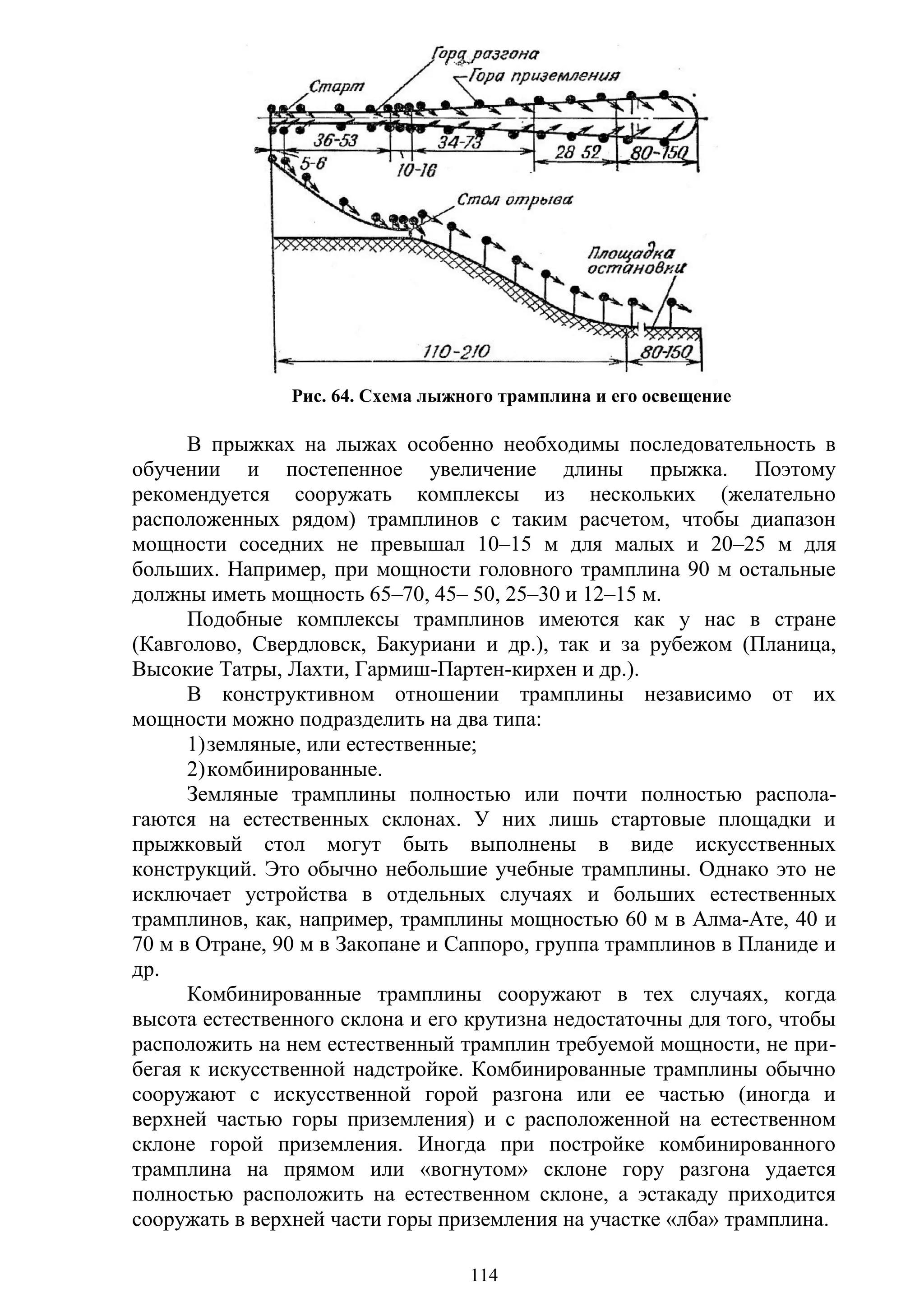 114
Рис. 64. Схема лыжного трамплина и его освещение
В прыжках на лыжах особенно необходимы последовательность в
обучении и постепенное увеличение длины прыжка. Поэтому
рекомендуется сооружать комплексы из нескольких (желательно
расположенных рядом) трамплинов с таким расчетом, чтобы диапазон
мощности соседних не превышал 10–15 м для малых и 20–25 м для
больших. Например, при мощности головного трамплина 90 м остальные
должны иметь мощность 65–70, 45– 50, 25–30 и 12–15 м.
Подобные комплексы трамплинов имеются как у нас в стране
(Кавголово, Свердловск, Бакуриани и др.), так и за рубежом (Планица,
Высокие Татры, Лахти, Гармиш-Партен-кирхен и др.).
В конструктивном отношении трамплины независимо от их
мощности можно подразделить на два типа:
1)земляные, или естественные;
2)комбинированные.
Земляные трамплины полностью или почти полностью распола-
гаются на естественных склонах. У них лишь стартовые площадки и
прыжковый стол могут быть выполнены в виде искусственных
конструкций. Это обычно небольшие учебные трамплины. Однако это не
исключает устройства в отдельных случаях и больших естественных
трамплинов, как, например, трамплины мощностью 60 м в Алма-Ате, 40 и
70 м в Отране, 90 м в Закопане и Саппоро, группа трамплинов в Планиде и
др.
Комбинированные трамплины сооружают в тех случаях, когда
высота естественного склона и его крутизна недостаточны для того, чтобы
расположить на нем естественный трамплин требуемой мощности, не при-
бегая к искусственной надстройке. Комбинированные трамплины обычно
сооружают с искусственной горой разгона или ее частью (иногда и
верхней частью горы приземления) и с расположенной на естественном
склоне горой приземления. Иногда при постройке комбинированного
трамплина на прямом или «вогнутом» склоне гору разгона удается
полностью расположить на естественном склоне, а эстакаду приходится
сооружать в верхней части горы приземления на участке «лба» трамплина.
Copyright ОАО «ЦКБ «БИБКОМ» & ООО «Aгентство Kнига-Cервис»
 
