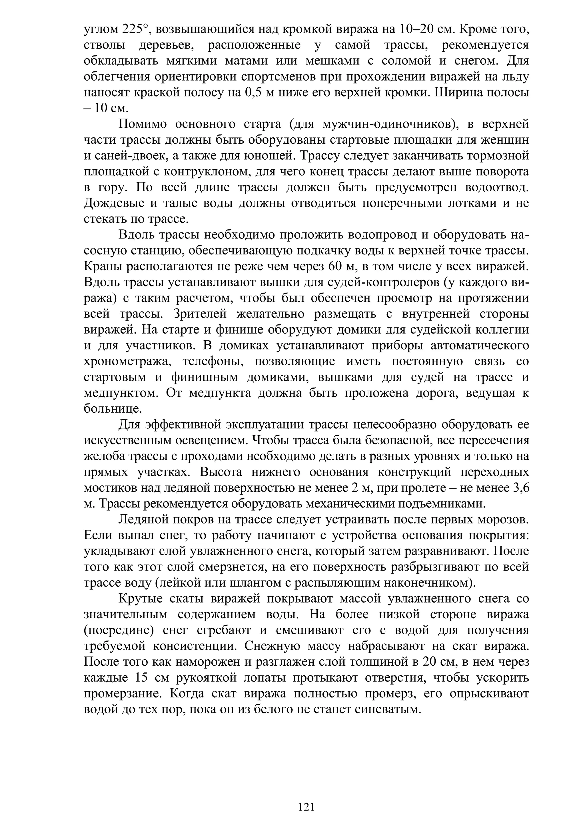 121
углом 225°, возвышающийся над кромкой виража на 10–20 см. Кроме того,
стволы деревьев, расположенные у самой трассы, рекомендуется
обкладывать мягкими матами или мешками с соломой и снегом. Для
облегчения ориентировки спортсменов при прохождении виражей на льду
наносят краской полосу на 0,5 м ниже его верхней кромки. Ширина полосы
– 10 см.
Помимо основного старта (для мужчин-одиночников), в верхней
части трассы должны быть оборудованы стартовые площадки для женщин
и саней-двоек, а также для юношей. Трассу следует заканчивать тормозной
площадкой с контруклоном, для чего конец трассы делают выше поворота
в гору. По всей длине трассы должен быть предусмотрен водоотвод.
Дождевые и талые воды должны отводиться поперечными лотками и не
стекать по трассе.
Вдоль трассы необходимо проложить водопровод и оборудовать на-
сосную станцию, обеспечивающую подкачку воды к верхней точке трассы.
Краны располагаются не реже чем через 60 м, в том числе у всех виражей.
Вдоль трассы устанавливают вышки для судей-контролеров (у каждого ви-
ража) с таким расчетом, чтобы был обеспечен просмотр на протяжении
всей трассы. Зрителей желательно размещать с внутренней стороны
виражей. На старте и финише оборудуют домики для судейской коллегии
и для участников. В домиках устанавливают приборы автоматического
хронометража, телефоны, позволяющие иметь постоянную связь со
стартовым и финишным домиками, вышками для судей на трассе и
медпунктом. От медпункта должна быть проложена дорога, ведущая к
больнице.
Для эффективной эксплуатации трассы целесообразно оборудовать ее
искусственным освещением. Чтобы трасса была безопасной, все пересечения
желоба трассы с проходами необходимо делать в разных уровнях и только на
прямых участках. Высота нижнего основания конструкций переходных
мостиков над ледяной поверхностью не менее 2 м, при пролете – не менее 3,6
м. Трассы рекомендуется оборудовать механическими подъемниками.
Ледяной покров на трассе следует устраивать после первых морозов.
Если выпал снег, то работу начинают с устройства основания покрытия:
укладывают слой увлажненного снега, который затем разравнивают. После
того как этот слой смерзнется, на его поверхность разбрызгивают по всей
трассе воду (лейкой или шлангом с распыляющим наконечником).
Крутые скаты виражей покрывают массой увлажненного снега со
значительным содержанием воды. На более низкой стороне виража
(посредине) снег сгребают и смешивают его с водой для получения
требуемой консистенции. Снежную массу набрасывают на скат виража.
После того как наморожен и разглажен слой толщиной в 20 см, в нем через
каждые 15 см рукояткой лопаты протыкают отверстия, чтобы ускорить
промерзание. Когда скат виража полностью промерз, его опрыскивают
водой до тех пор, пока он из белого не станет синеватым.
Copyright ОАО «ЦКБ «БИБКОМ» & ООО «Aгентство Kнига-Cервис»
 
