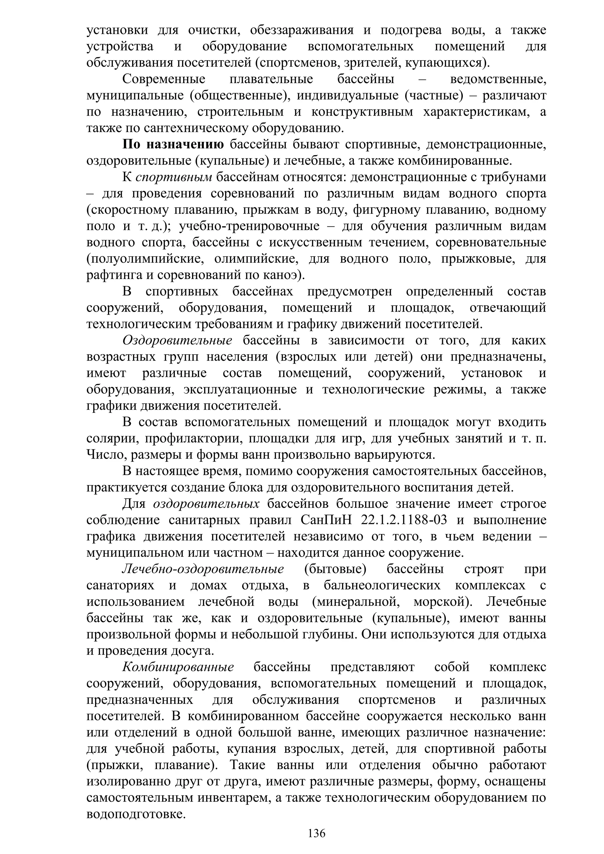 136
установки для очистки, обеззараживания и подогрева воды, а также
устройства и оборудование вспомогательных помещений для
обслуживания посетителей (спортсменов, зрителей, купающихся).
Современные плавательные бассейны – ведомственные,
муниципальные (общественные), индивидуальные (частные) – различают
по назначению, строительным и конструктивным характеристикам, а
также по сантехническому оборудованию.
По назначению бассейны бывают спортивные, демонстрационные,
оздоровительные (купальные) и лечебные, а также комбинированные.
К спортивным бассейнам относятся: демонстрационные с трибунами
– для проведения соревнований по различным видам водного спорта
(скоростному плаванию, прыжкам в воду, фигурному плаванию, водному
поло и т. д.); учебно-тренировочные – для обучения различным видам
водного спорта, бассейны с искусственным течением, соревновательные
(полуолимпийские, олимпийские, для водного поло, прыжковые, для
рафтинга и соревнований по каноэ).
В спортивных бассейнах предусмотрен определенный состав
сооружений, оборудования, помещений и площадок, отвечающий
технологическим требованиям и графику движений посетителей.
Оздоровительные бассейны в зависимости от того, для каких
возрастных групп населения (взрослых или детей) они предназначены,
имеют различные состав помещений, сооружений, установок и
оборудования, эксплуатационные и технологические режимы, а также
графики движения посетителей.
В состав вспомогательных помещений и площадок могут входить
солярии, профилактории, площадки для игр, для учебных занятий и т. п.
Число, размеры и формы ванн произвольно варьируются.
В настоящее время, помимо сооружения самостоятельных бассейнов,
практикуется создание блока для оздоровительного воспитания детей.
Для оздоровительных бассейнов большое значение имеет строгое
соблюдение санитарных правил СанПиН 22.1.2.1188-03 и выполнение
графика движения посетителей независимо от того, в чьем ведении –
муниципальном или частном – находится данное сооружение.
Лечебно-оздоровительные (бытовые) бассейны строят при
санаториях и домах отдыха, в бальнеологических комплексах с
использованием лечебной воды (минеральной, морской). Лечебные
бассейны так же, как и оздоровительные (купальные), имеют ванны
произвольной формы и небольшой глубины. Они используются для отдыха
и проведения досуга.
Комбинированные бассейны представляют собой комплекс
сооружений, оборудования, вспомогательных помещений и площадок,
предназначенных для обслуживания спортсменов и различных
посетителей. В комбинированном бассейне сооружается несколько ванн
или отделений в одной большой ванне, имеющих различное назначение:
для учебной работы, купания взрослых, детей, для спортивной работы
(прыжки, плавание). Такие ванны или отделения обычно работают
изолированно друг от друга, имеют различные размеры, форму, оснащены
самостоятельным инвентарем, а также технологическим оборудованием по
водоподготовке.
Copyright ОАО «ЦКБ «БИБКОМ» & ООО «Aгентство Kнига-Cервис»
 