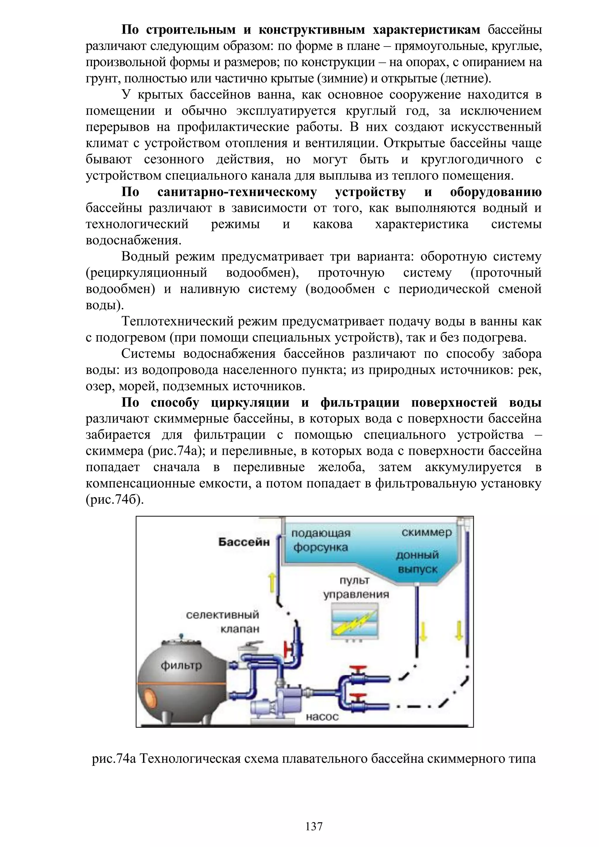 137
По строительным и конструктивным характеристикам бассейны
различают следующим образом: по форме в плане – прямоугольные, круглые,
произвольной формы и размеров; по конструкции – на опорах, с опиранием на
грунт, полностью или частично крытые (зимние) и открытые (летние).
У крытых бассейнов ванна, как основное сооружение находится в
помещении и обычно эксплуатируется круглый год, за исключением
перерывов на профилактические работы. В них создают искусственный
климат с устройством отопления и вентиляции. Открытые бассейны чаще
бывают сезонного действия, но могут быть и круглогодичного с
устройством специального канала для выплыва из теплого помещения.
По санитарно-техническому устройству и оборудованию
бассейны различают в зависимости от того, как выполняются водный и
технологический режимы и какова характеристика системы
водоснабжения.
Водный режим предусматривает три варианта: оборотную систему
(рециркуляционный водообмен), проточную систему (проточный
водообмен) и наливную систему (водообмен с периодической сменой
воды).
Теплотехнический режим предусматривает подачу воды в ванны как
с подогревом (при помощи специальных устройств), так и без подогрева.
Системы водоснабжения бассейнов различают по способу забора
воды: из водопровода населенного пункта; из природных источников: рек,
озер, морей, подземных источников.
По способу циркуляции и фильтрации поверхностей воды
различают скиммерные бассейны, в которых вода с поверхности бассейна
забирается для фильтрации с помощью специального устройства –
скиммера (рис.74а); и переливные, в которых вода с поверхности бассейна
попадает сначала в переливные желоба, затем аккумулируется в
компенсационные емкости, а потом попадает в фильтровальную установку
(рис.74б).
рис.74а Технологическая схема плавательного бассейна скиммерного типа
Copyright ОАО «ЦКБ «БИБКОМ» & ООО «Aгентство Kнига-Cервис»
 