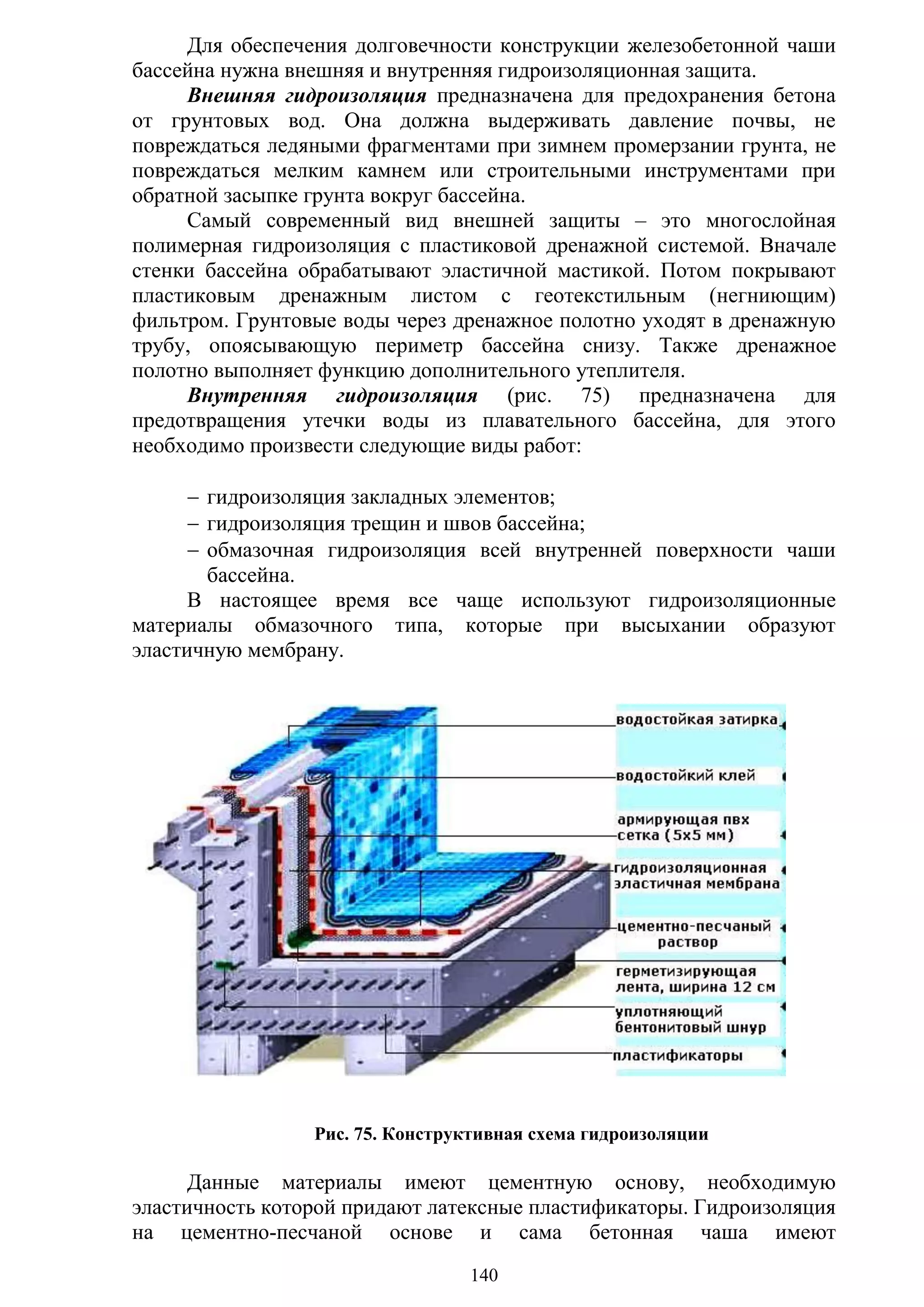 140
Для обеспечения долговечности конструкции железобетонной чаши
бассейна нужна внешняя и внутренняя гидроизоляционная защита.
Внешняя гидроизоляция предназначена для предохранения бетона
от грунтовых вод. Она должна выдерживать давление почвы, не
повреждаться ледяными фрагментами при зимнем промерзании грунта, не
повреждаться мелким камнем или строительными инструментами при
обратной засыпке грунта вокруг бассейна.
Самый современный вид внешней защиты – это многослойная
полимерная гидроизоляция с пластиковой дренажной системой. Вначале
стенки бассейна обрабатывают эластичной мастикой. Потом покрывают
пластиковым дренажным листом с геотекстильным (негниющим)
фильтром. Грунтовые воды через дренажное полотно уходят в дренажную
трубу, опоясывающую периметр бассейна снизу. Также дренажное
полотно выполняет функцию дополнительного утеплителя.
Внутренняя гидроизоляция (рис. 75) предназначена для
предотвращения утечки воды из плавательного бассейна, для этого
необходимо произвести следующие виды работ:
 гидроизоляция закладных элементов;
 гидроизоляция трещин и швов бассейна;
 обмазочная гидроизоляция всей внутренней поверхности чаши
бассейна.
В настоящее время все чаще используют гидроизоляционные
материалы обмазочного типа, которые при высыхании образуют
эластичную мембрану.
Рис. 75. Конструктивная схема гидроизоляции
Данные материалы имеют цементную основу, необходимую
эластичность которой придают латексные пластификаторы. Гидроизоляция
на цементно-песчаной основе и сама бетонная чаша имеют
Copyright ОАО «ЦКБ «БИБКОМ» & ООО «Aгентство Kнига-Cервис»
 