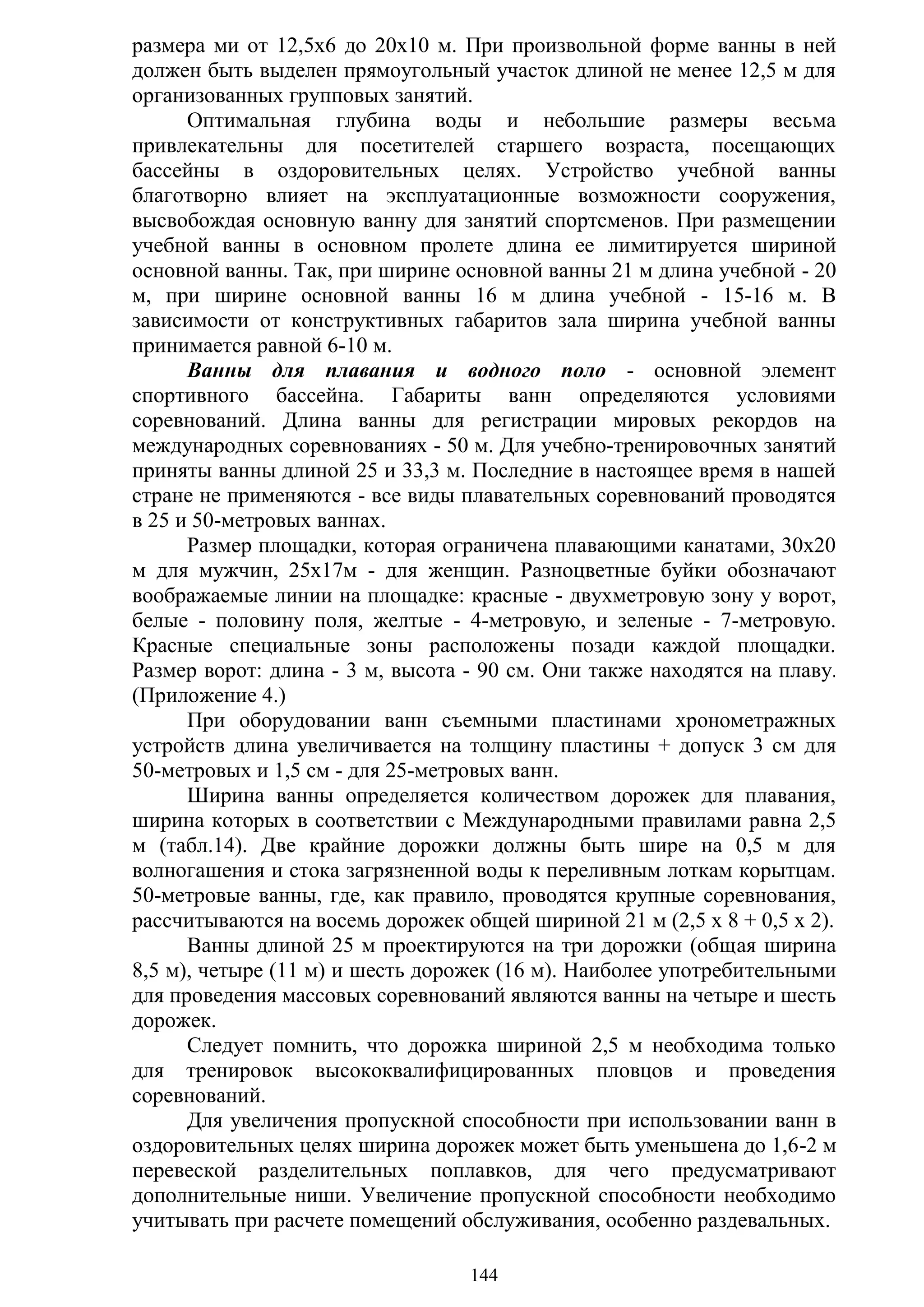 144
размера ми от 12,5x6 до 20х10 м. При произвольной форме ванны в ней
должен быть выделен прямоугольный участок длиной не менее 12,5 м для
организованных групповых занятий.
Оптимальная глубина воды и небольшие размеры весьма
привлекательны для посетителей старшего возраста, посещающих
бассейны в оздоровительных целях. Устройство учебной ванны
благотворно влияет на эксплуатационные возможности сооружения,
высвобождая основную ванну для занятий спортсменов. При размещении
учебной ванны в основном пролете длина ее лимитируется шириной
основной ванны. Так, при ширине основной ванны 21 м длина учебной - 20
м, при ширине основной ванны 16 м длина учебной - 15-16 м. В
зависимости от конструктивных габаритов зала ширина учебной ванны
принимается равной 6-10 м.
Ванны для плавания и водного поло - основной элемент
спортивного бассейна. Габариты ванн определяются условиями
соревнований. Длина ванны для регистрации мировых рекордов на
международных соревнованиях - 50 м. Для учебно-тренировочных занятий
приняты ванны длиной 25 и 33,3 м. Последние в настоящее время в нашей
стране не применяются - все виды плавательных соревнований проводятся
в 25 и 50-метровых ваннах.
Размер площадки, которая ограничена плавающими канатами, 30х20
м для мужчин, 25х17м - для женщин. Разноцветные буйки обозначают
воображаемые линии на площадке: красные - двухметровую зону у ворот,
белые - половину поля, желтые - 4-метровую, и зеленые - 7-метровую.
Красные специальные зоны расположены позади каждой площадки.
Размер ворот: длина - 3 м, высота - 90 см. Они также находятся на плаву.
(Приложение 4.)
При оборудовании ванн съемными пластинами хронометражных
устройств длина увеличивается на толщину пластины + допуск 3 см для
50-метровых и 1,5 см - для 25-метровых ванн.
Ширина ванны определяется количеством дорожек для плавания,
ширина которых в соответствии с Международными правилами равна 2,5
м (табл.14). Две крайние дорожки должны быть шире на 0,5 м для
волногашения и стока загрязненной воды к переливным лоткам корытцам.
50-метровые ванны, где, как правило, проводятся крупные соревнования,
рассчитываются на восемь дорожек общей шириной 21 м (2,5 х 8 + 0,5 х 2).
Ванны длиной 25 м проектируются на три дорожки (общая ширина
8,5 м), четыре (11 м) и шесть дорожек (16 м). Наиболее употребительными
для проведения массовых соревнований являются ванны на четыре и шесть
дорожек.
Следует помнить, что дорожка шириной 2,5 м необходима только
для тренировок высококвалифицированных пловцов и проведения
соревнований.
Для увеличения пропускной способности при использовании ванн в
оздоровительных целях ширина дорожек может быть уменьшена до 1,6-2 м
перевеской разделительных поплавков, для чего предусматривают
дополнительные ниши. Увеличение пропускной способности необходимо
учитывать при расчете помещений обслуживания, особенно раздевальных.
Copyright ОАО «ЦКБ «БИБКОМ» & ООО «Aгентство Kнига-Cервис»
 