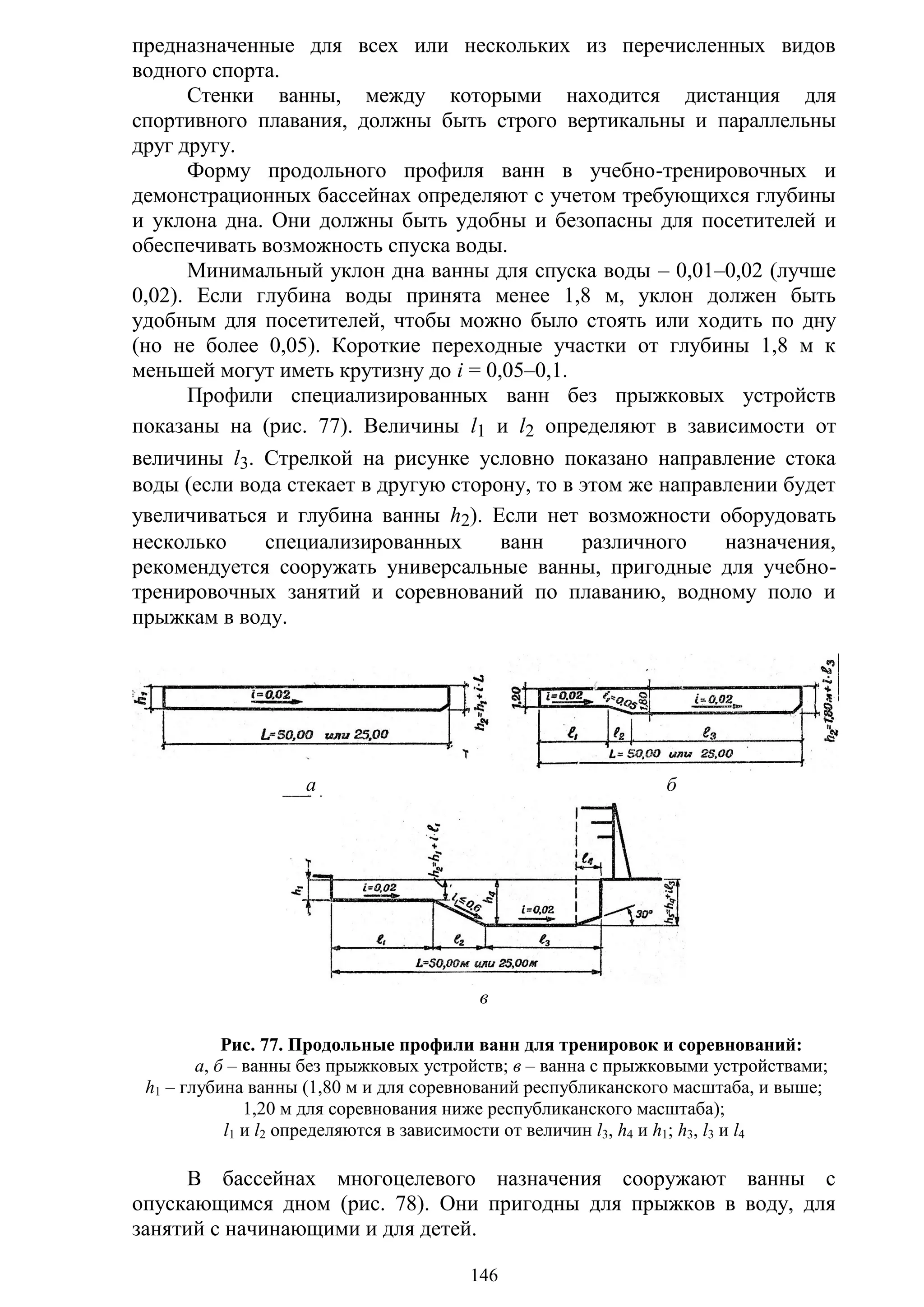 146
предназначенные для всех или нескольких из перечисленных видов
водного спорта.
Стенки ванны, между которыми находится дистанция для
спортивного плавания, должны быть строго вертикальны и параллельны
друг другу.
Форму продольного профиля ванн в учебно-тренировочных и
демонстрационных бассейнах определяют с учетом требующихся глубины
и уклона дна. Они должны быть удобны и безопасны для посетителей и
обеспечивать возможность спуска воды.
Минимальный уклон дна ванны для спуска воды – 0,01–0,02 (лучше
0,02). Если глубина воды принята менее 1,8 м, уклон должен быть
удобным для посетителей, чтобы можно было стоять или ходить по дну
(но не более 0,05). Короткие переходные участки от глубины 1,8 м к
меньшей могут иметь крутизну до i = 0,05–0,1.
Профили специализированных ванн без прыжковых устройств
показаны на (рис. 77). Величины l1 и l2 определяют в зависимости от
величины l3. Стрелкой на рисунке условно показано направление стока
воды (если вода стекает в другую сторону, то в этом же направлении будет
увеличиваться и глубина ванны h2). Если нет возможности оборудовать
несколько специализированных ванн различного назначения,
рекомендуется сооружать универсальные ванны, пригодные для учебно-
тренировочных занятий и соревнований по плаванию, водному поло и
прыжкам в воду.
а б
в
Рис. 77. Продольные профили ванн для тренировок и соревнований:
а, б – ванны без прыжковых устройств; в – ванна с прыжковыми устройствами;
h1 – глубина ванны (1,80 м и для соревнований республиканского масштаба, и выше;
1,20 м для соревнования ниже республиканского масштаба);
l1 и l2 определяются в зависимости от величин l3, h4 и h1; h3, l3 и l4
В бассейнах многоцелевого назначения сооружают ванны с
опускающимся дном (рис. 78). Они пригодны для прыжков в воду, для
занятий с начинающими и для детей.
Copyright ОАО «ЦКБ «БИБКОМ» & ООО «Aгентство Kнига-Cервис»
 