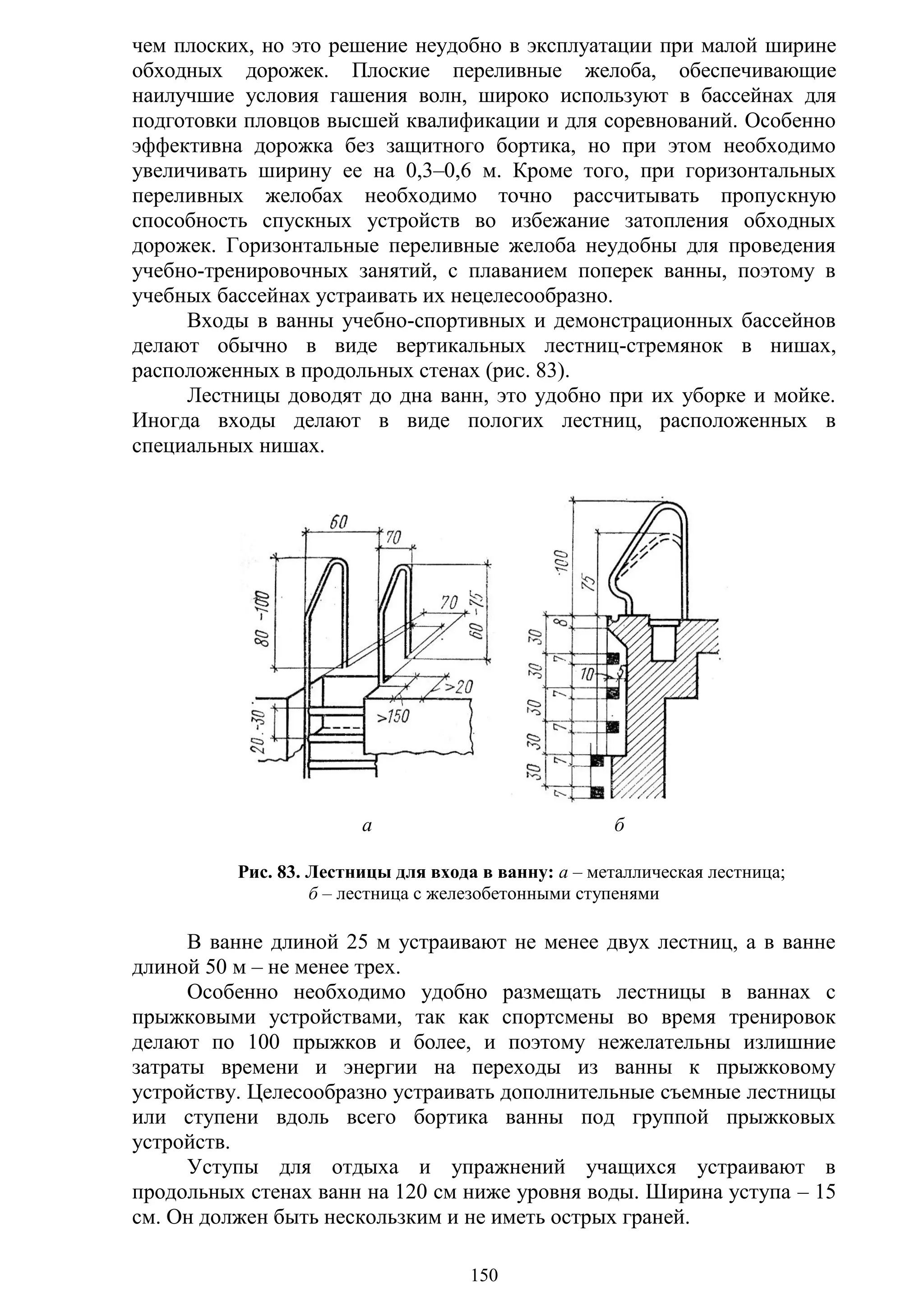 150
чем плоских, но это решение неудобно в эксплуатации при малой ширине
обходных дорожек. Плоские переливные желоба, обеспечивающие
наилучшие условия гашения волн, широко используют в бассейнах для
подготовки пловцов высшей квалификации и для соревнований. Особенно
эффективна дорожка без защитного бортика, но при этом необходимо
увеличивать ширину ее на 0,3–0,6 м. Кроме того, при горизонтальных
переливных желобах необходимо точно рассчитывать пропускную
способность спускных устройств во избежание затопления обходных
дорожек. Горизонтальные переливные желоба неудобны для проведения
учебно-тренировочных занятий, с плаванием поперек ванны, поэтому в
учебных бассейнах устраивать их нецелесообразно.
Входы в ванны учебно-спортивных и демонстрационных бассейнов
делают обычно в виде вертикальных лестниц-стремянок в нишах,
расположенных в продольных стенах (рис. 83).
Лестницы доводят до дна ванн, это удобно при их уборке и мойке.
Иногда входы делают в виде пологих лестниц, расположенных в
специальных нишах.
а б
Рис. 83. Лестницы для входа в ванну: а – металлическая лестница;
б – лестница с железобетонными ступенями
В ванне длиной 25 м устраивают не менее двух лестниц, а в ванне
длиной 50 м – не менее трех.
Особенно необходимо удобно размещать лестницы в ваннах с
прыжковыми устройствами, так как спортсмены во время тренировок
делают по 100 прыжков и более, и поэтому нежелательны излишние
затраты времени и энергии на переходы из ванны к прыжковому
устройству. Целесообразно устраивать дополнительные съемные лестницы
или ступени вдоль всего бортика ванны под группой прыжковых
устройств.
Уступы для отдыха и упражнений учащихся устраивают в
продольных стенах ванн на 120 см ниже уровня воды. Ширина уступа – 15
см. Он должен быть нескользким и не иметь острых граней.
Copyright ОАО «ЦКБ «БИБКОМ» & ООО «Aгентство Kнига-Cервис»
 