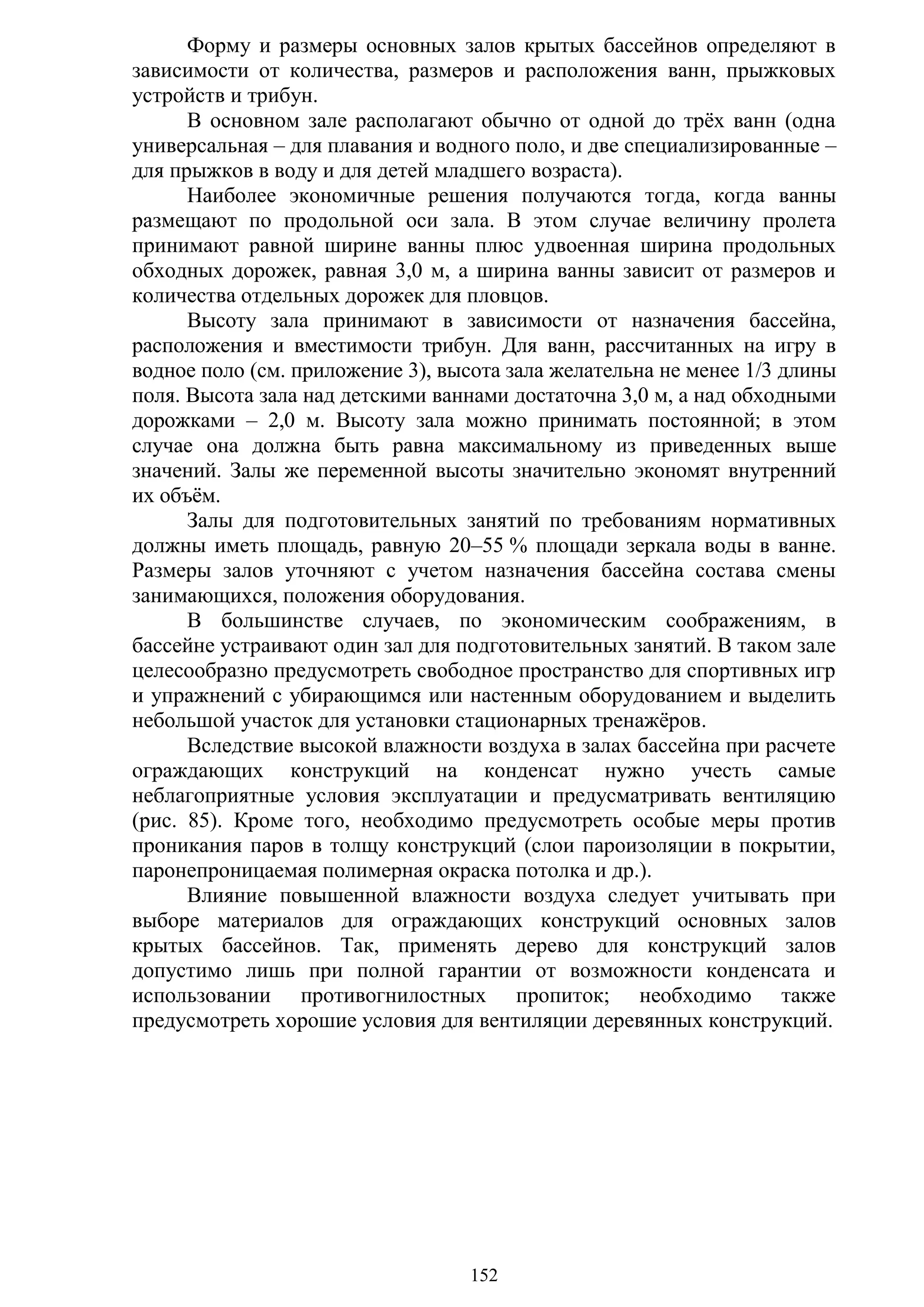 152
Форму и размеры основных залов крытых бассейнов определяют в
зависимости от количества, размеров и расположения ванн, прыжковых
устройств и трибун.
В основном зале располагают обычно от одной до трѐх ванн (одна
универсальная – для плавания и водного поло, и две специализированные –
для прыжков в воду и для детей младшего возраста).
Наиболее экономичные решения получаются тогда, когда ванны
размещают по продольной оси зала. В этом случае величину пролета
принимают равной ширине ванны плюс удвоенная ширина продольных
обходных дорожек, равная 3,0 м, а ширина ванны зависит от размеров и
количества отдельных дорожек для пловцов.
Высоту зала принимают в зависимости от назначения бассейна,
расположения и вместимости трибун. Для ванн, рассчитанных на игру в
водное поло (см. приложение 3), высота зала желательна не менее 1/3 длины
поля. Высота зала над детскими ваннами достаточна 3,0 м, а над обходными
дорожками – 2,0 м. Высоту зала можно принимать постоянной; в этом
случае она должна быть равна максимальному из приведенных выше
значений. Залы же переменной высоты значительно экономят внутренний
их объѐм.
Залы для подготовительных занятий по требованиям нормативных
должны иметь площадь, равную 20–55 % площади зеркала воды в ванне.
Размеры залов уточняют с учетом назначения бассейна состава смены
занимающихся, положения оборудования.
В большинстве случаев, по экономическим соображениям, в
бассейне устраивают один зал для подготовительных занятий. В таком зале
целесообразно предусмотреть свободное пространство для спортивных игр
и упражнений с убирающимся или настенным оборудованием и выделить
небольшой участок для установки стационарных тренажѐров.
Вследствие высокой влажности воздуха в залах бассейна при расчете
ограждающих конструкций на конденсат нужно учесть самые
неблагоприятные условия эксплуатации и предусматривать вентиляцию
(рис. 85). Кроме того, необходимо предусмотреть особые меры против
проникания паров в толщу конструкций (слои пароизоляции в покрытии,
паронепроницаемая полимерная окраска потолка и др.).
Влияние повышенной влажности воздуха следует учитывать при
выборе материалов для ограждающих конструкций основных залов
крытых бассейнов. Так, применять дерево для конструкций залов
допустимо лишь при полной гарантии от возможности конденсата и
использовании противогнилостных пропиток; необходимо также
предусмотреть хорошие условия для вентиляции деревянных конструкций.
Copyright ОАО «ЦКБ «БИБКОМ» & ООО «Aгентство Kнига-Cервис»
 