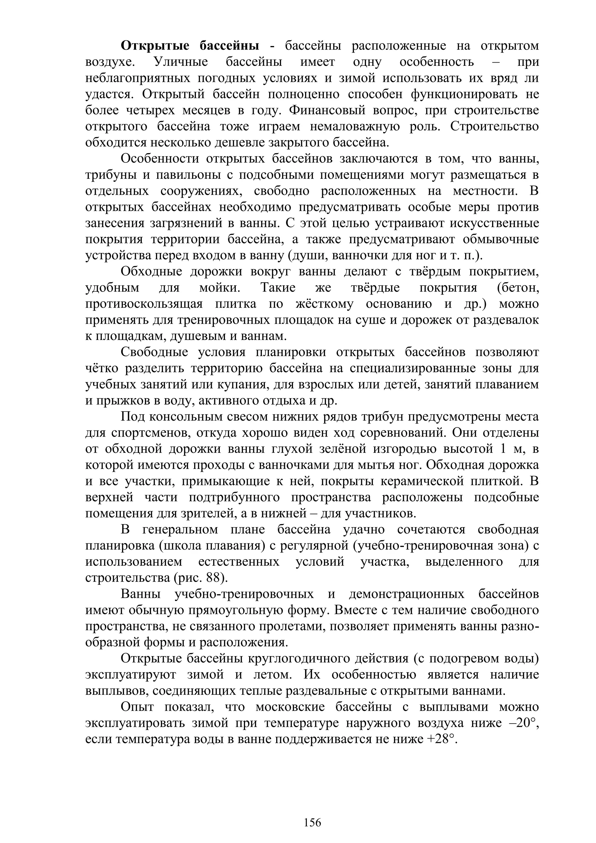 156
Открытые бассейны - бассейны расположенные на открытом
воздухе. Уличные бассейны имеет одну особенность – при
неблагоприятных погодных условиях и зимой использовать их вряд ли
удастся. Открытый бассейн полноценно способен функционировать не
более четырех месяцев в году. Финансовый вопрос, при строительстве
открытого бассейна тоже играем немаловажную роль. Строительство
обходится несколько дешевле закрытого бассейна.
Особенности открытых бассейнов заключаются в том, что ванны,
трибуны и павильоны с подсобными помещениями могут размещаться в
отдельных сооружениях, свободно расположенных на местности. В
открытых бассейнах необходимо предусматривать особые меры против
занесения загрязнений в ванны. С этой целью устраивают искусственные
покрытия территории бассейна, а также предусматривают обмывочные
устройства перед входом в ванну (души, ванночки для ног и т. п.).
Обходные дорожки вокруг ванны делают с твѐрдым покрытием,
удобным для мойки. Такие же твѐрдые покрытия (бетон,
противоскользящая плитка по жѐсткому основанию и др.) можно
применять для тренировочных площадок на суше и дорожек от раздевалок
к площадкам, душевым и ваннам.
Свободные условия планировки открытых бассейнов позволяют
чѐтко разделить территорию бассейна на специализированные зоны для
учебных занятий или купания, для взрослых или детей, занятий плаванием
и прыжков в воду, активного отдыха и др.
Под консольным свесом нижних рядов трибун предусмотрены места
для спортсменов, откуда хорошо виден ход соревнований. Они отделены
от обходной дорожки ванны глухой зелѐной изгородью высотой 1 м, в
которой имеются проходы с ванночками для мытья ног. Обходная дорожка
и все участки, примыкающие к ней, покрыты керамической плиткой. В
верхней части подтрибунного пространства расположены подсобные
помещения для зрителей, а в нижней – для участников.
В генеральном плане бассейна удачно сочетаются свободная
планировка (школа плавания) с регулярной (учебно-тренировочная зона) с
использованием естественных условий участка, выделенного для
строительства (рис. 88).
Ванны учебно-тренировочных и демонстрационных бассейнов
имеют обычную прямоугольную форму. Вместе с тем наличие свободного
пространства, не связанного пролетами, позволяет применять ванны разно-
образной формы и расположения.
Открытые бассейны круглогодичного действия (с подогревом воды)
эксплуатируют зимой и летом. Их особенностью является наличие
выплывов, соединяющих теплые раздевальные с открытыми ваннами.
Опыт показал, что московские бассейны с выплывами можно
эксплуатировать зимой при температуре наружного воздуха ниже –20°,
если температура воды в ванне поддерживается не ниже +28°.
Copyright ОАО «ЦКБ «БИБКОМ» & ООО «Aгентство Kнига-Cервис»
 