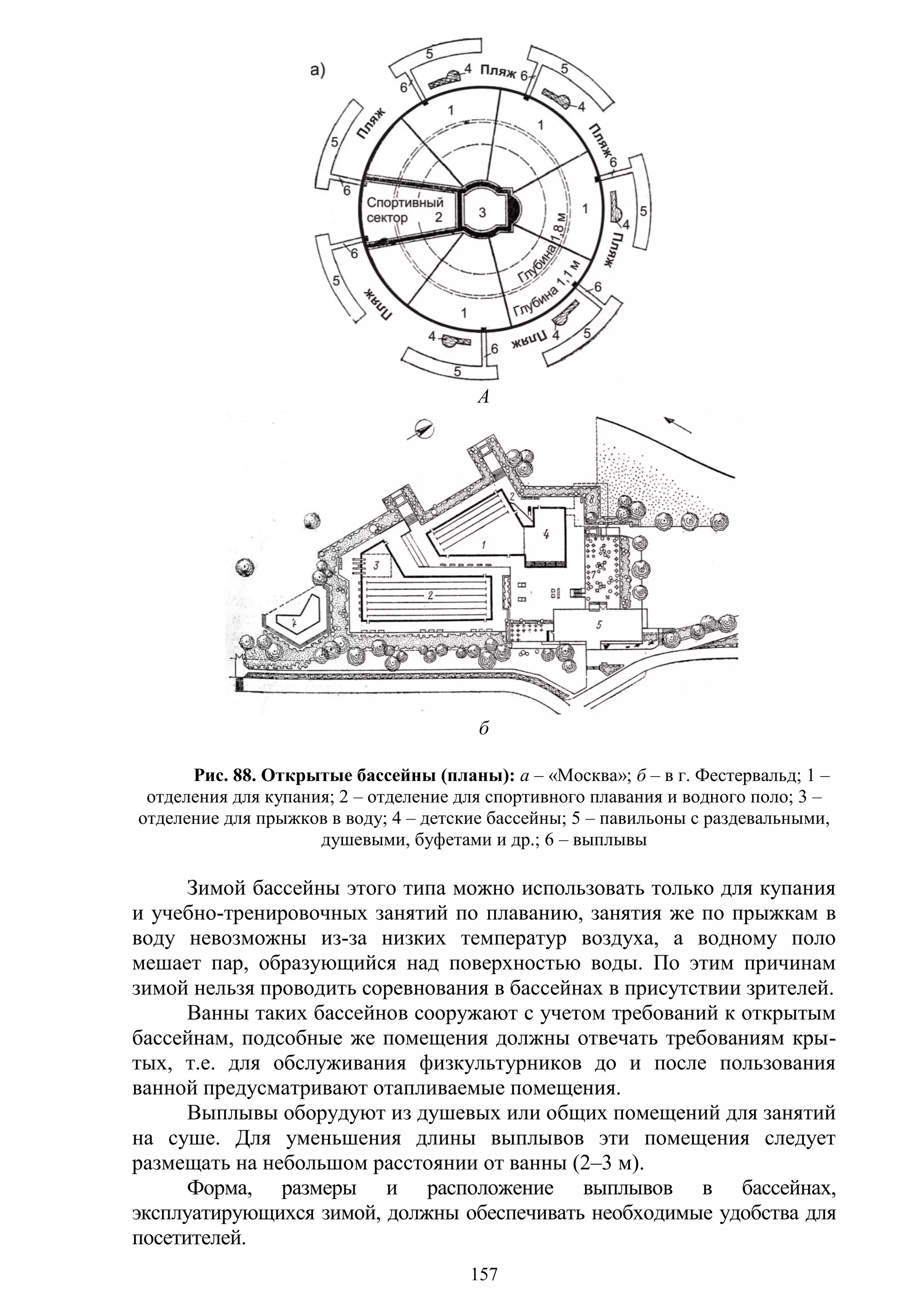157
А
б
Рис. 88. Открытые бассейны (планы): а – «Москва»; б – в г. Фестервальд; 1 –
отделения для купания; 2 – отделение для спортивного плавания и водного поло; 3 –
отделение для прыжков в воду; 4 – детские бассейны; 5 – павильоны с раздевальными,
душевыми, буфетами и др.; 6 – выплывы
Зимой бассейны этого типа можно использовать только для купания
и учебно-тренировочных занятий по плаванию, занятия же по прыжкам в
воду невозможны из-за низких температур воздуха, а водному поло
мешает пар, образующийся над поверхностью воды. По этим причинам
зимой нельзя проводить соревнования в бассейнах в присутствии зрителей.
Ванны таких бассейнов сооружают с учетом требований к открытым
бассейнам, подсобные же помещения должны отвечать требованиям кры-
тых, т.е. для обслуживания физкультурников до и после пользования
ванной предусматривают отапливаемые помещения.
Выплывы оборудуют из душевых или общих помещений для занятий
на суше. Для уменьшения длины выплывов эти помещения следует
размещать на небольшом расстоянии от ванны (2–3 м).
Форма, размеры и расположение выплывов в бассейнах,
эксплуатирующихся зимой, должны обеспечивать необходимые удобства для
посетителей.
Copyright ОАО «ЦКБ «БИБКОМ» & ООО «Aгентство Kнига-Cервис»
 
