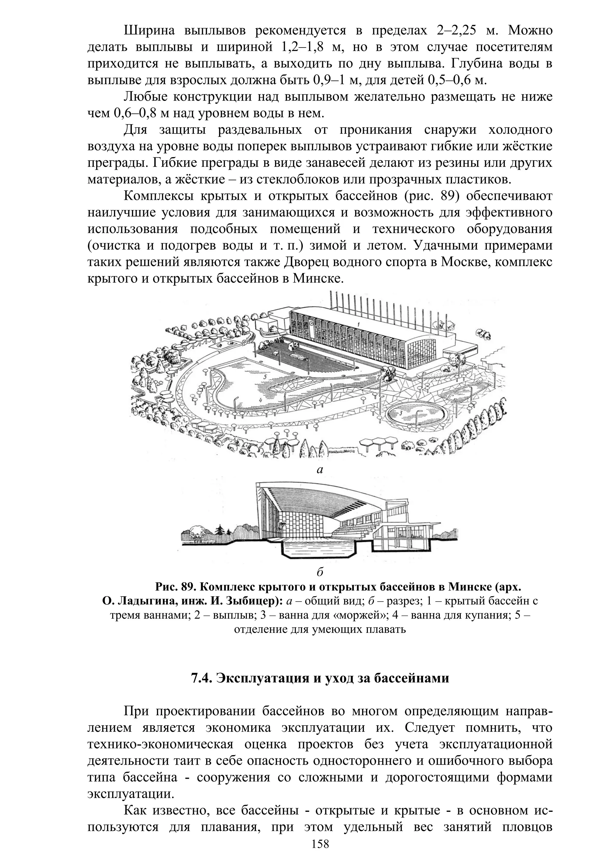 158
Ширина выплывов рекомендуется в пределах 2–2,25 м. Можно
делать выплывы и шириной 1,2–1,8 м, но в этом случае посетителям
приходится не выплывать, а выходить по дну выплыва. Глубина воды в
выплыве для взрослых должна быть 0,9–1 м, для детей 0,5–0,6 м.
Любые конструкции над выплывом желательно размещать не ниже
чем 0,6–0,8 м над уровнем воды в нем.
Для защиты раздевальных от проникания снаружи холодного
воздуха на уровне воды поперек выплывов устраивают гибкие или жѐсткие
преграды. Гибкие преграды в виде занавесей делают из резины или других
материалов, а жѐсткие – из стеклоблоков или прозрачных пластиков.
Комплексы крытых и открытых бассейнов (рис. 89) обеспечивают
наилучшие условия для занимающихся и возможность для эффективного
использования подсобных помещений и технического оборудования
(очистка и подогрев воды и т. п.) зимой и летом. Удачными примерами
таких решений являются также Дворец водного спорта в Москве, комплекс
крытого и открытых бассейнов в Минске.
а
б
Рис. 89. Комплекс крытого и открытых бассейнов в Минске (арх.
О. Ладыгина, инж. И. Зыбицер): а – общий вид; б – разрез; 1 – крытый бассейн с
тремя ваннами; 2 – выплыв; 3 – ванна для «моржей»; 4 – ванна для купания; 5 –
отделение для умеющих плавать
7.4. Эксплуатация и уход за бассейнами
При проектировании бассейнов во многом определяющим направ-
лением является экономика эксплуатации их. Следует помнить, что
технико-экономическая оценка проектов без учета эксплуатационной
деятельности таит в себе опасность одностороннего и ошибочного выбора
типа бассейна - сооружения со сложными и дорогостоящими формами
эксплуатации.
Как известно, все бассейны - открытые и крытые - в основном ис-
пользуются для плавания, при этом удельный вес занятий пловцов
Copyright ОАО «ЦКБ «БИБКОМ» & ООО «Aгентство Kнига-Cервис»
 