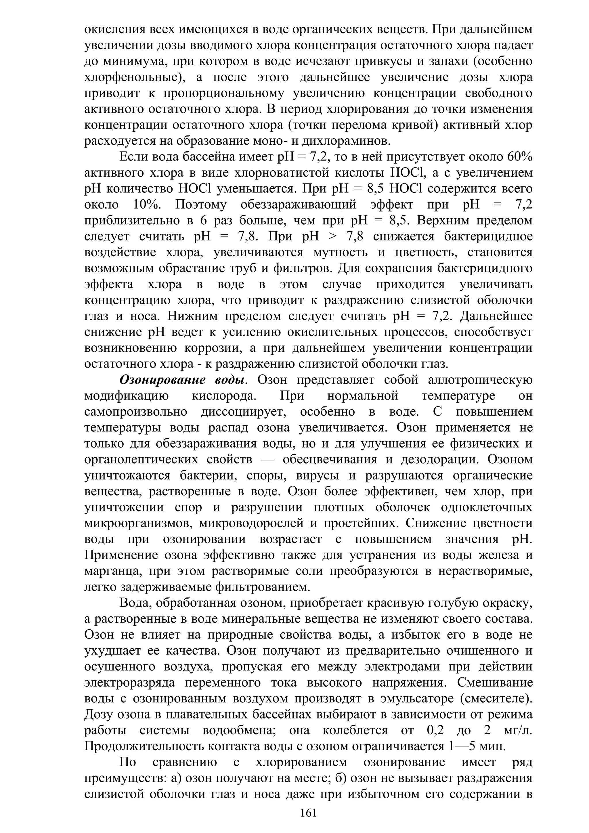 161
окисления всех имеющихся в воде органических веществ. При дальнейшем
увеличении дозы вводимого хлора концентрация остаточного хлора падает
до минимума, при котором в воде исчезают привкусы и запахи (особенно
хлорфенольные), а после этого дальнейшее увеличение дозы хлора
приводит к пропорциональному увеличению концентрации свободного
активного остаточного хлора. В период хлорирования до точки изменения
концентрации остаточного хлора (точки перелома кривой) активный хлор
расходуется на образование моно- и дихлораминов.
Если вода бассейна имеет рН = 7,2, то в ней присутствует около 60%
активного хлора в виде хлорноватистой кислоты НОСl, а с увеличением
рН количество НОСl уменьшается. При рН = 8,5 HOCl содержится всего
около 10%. Поэтому обеззараживающий эффект при рН = 7,2
приблизительно в 6 раз больше, чем при рН = 8,5. Верхним пределом
следует считать рН = 7,8. При рН > 7,8 снижается бактерицидное
воздействие хлора, увеличиваются мутность и цветность, становится
возможным обрастание труб и фильтров. Для сохранения бактерицидного
эффекта хлора в воде в этом случае приходится увеличивать
концентрацию хлора, что приводит к раздражению слизистой оболочки
глаз и носа. Нижним пределом следует считать рН = 7,2. Дальнейшее
снижение рН ведет к усилению окислительных процессов, способствует
возникновению коррозии, а при дальнейшем увеличении концентрации
остаточного хлора - к раздражению слизистой оболочки глаз.
Озонирование воды. Озон представляет собой аллотропическую
модификацию кислорода. При нормальной температуре он
самопроизвольно диссоциирует, особенно в воде. С повышением
температуры воды распад озона увеличивается. Озон применяется не
только для обеззараживания воды, но и для улучшения ее физических и
органолептических свойств — обесцвечивания и дезодорации. Озоном
уничтожаются бактерии, споры, вирусы и разрушаются органические
вещества, растворенные в воде. Озон более эффективен, чем хлор, при
уничтожении спор и разрушении плотных оболочек одноклеточных
микроорганизмов, микроводорослей и простейших. Снижение цветности
воды при озонировании возрастает с повышением значения рН.
Применение озона эффективно также для устранения из воды железа и
марганца, при этом растворимые соли преобразуются в нерастворимые,
легко задерживаемые фильтрованием.
Вода, обработанная озоном, приобретает красивую голубую окраску,
а растворенные в воде минеральные вещества не изменяют своего состава.
Озон не влияет на природные свойства воды, а избыток его в воде не
ухудшает ее качества. Озон получают из предварительно очищенного и
осушенного воздуха, пропуская его между электродами при действии
электроразряда переменного тока высокого напряжения. Смешивание
воды с озонированным воздухом производят в эмульсаторе (смесителе).
Дозу озона в плавательных бассейнах выбирают в зависимости от режима
работы системы водообмена; она колеблется от 0,2 до 2 мг/л.
Продолжительность контакта воды с озоном ограничивается 1—5 мин.
По сравнению с хлорированием озонирование имеет ряд
преимуществ: а) озон получают на месте; б) озон не вызывает раздражения
слизистой оболочки глаз и носа даже при избыточном его содержании в
Copyright ОАО «ЦКБ «БИБКОМ» & ООО «Aгентство Kнига-Cервис»
 
