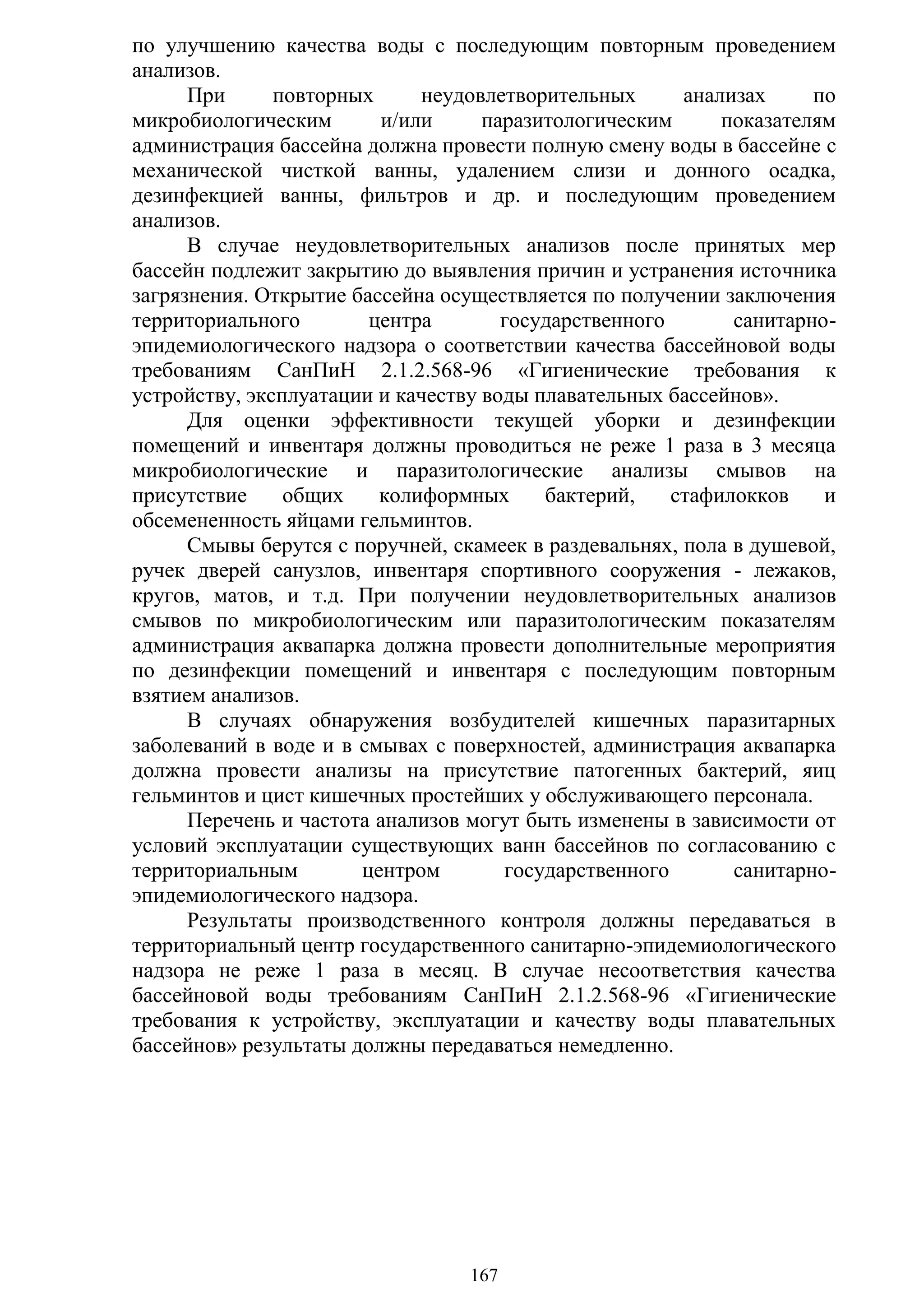 167
по улучшению качества воды с последующим повторным проведением
анализов.
При повторных неудовлетворительных анализах по
микробиологическим и/или паразитологическим показателям
администрация бассейна должна провести полную смену воды в бассейне с
механической чисткой ванны, удалением слизи и донного осадка,
дезинфекцией ванны, фильтров и др. и последующим проведением
анализов.
В случае неудовлетворительных анализов после принятых мер
бассейн подлежит закрытию до выявления причин и устранения источника
загрязнения. Открытие бассейна осуществляется по получении заключения
территориального центра государственного санитарно-
эпидемиологического надзора о соответствии качества бассейновой воды
требованиям СанПиН 2.1.2.568-96 «Гигиенические требования к
устройству, эксплуатации и качеству воды плавательных бассейнов».
Для оценки эффективности текущей уборки и дезинфекции
помещений и инвентаря должны проводиться не реже 1 раза в 3 месяца
микробиологические и паразитологические анализы смывов на
присутствие общих колиформных бактерий, стафилокков и
обсемененность яйцами гельминтов.
Смывы берутся с поручней, скамеек в раздевальнях, пола в душевой,
ручек дверей санузлов, инвентаря спортивного сооружения - лежаков,
кругов, матов, и т.д. При получении неудовлетворительных анализов
смывов по микробиологическим или паразитологическим показателям
администрация аквапарка должна провести дополнительные мероприятия
по дезинфекции помещений и инвентаря с последующим повторным
взятием анализов.
В случаях обнаружения возбудителей кишечных паразитарных
заболеваний в воде и в смывах с поверхностей, администрация аквапарка
должна провести анализы на присутствие патогенных бактерий, яиц
гельминтов и цист кишечных простейших у обслуживающего персонала.
Перечень и частота анализов могут быть изменены в зависимости от
условий эксплуатации существующих ванн бассейнов по согласованию с
территориальным центром государственного санитарно-
эпидемиологического надзора.
Результаты производственного контроля должны передаваться в
территориальный центр государственного санитарно-эпидемиологического
надзора не реже 1 раза в месяц. В случае несоответствия качества
бассейновой воды требованиям СанПиН 2.1.2.568-96 «Гигиенические
требования к устройству, эксплуатации и качеству воды плавательных
бассейнов» результаты должны передаваться немедленно.
Copyright ОАО «ЦКБ «БИБКОМ» & ООО «Aгентство Kнига-Cервис»
 