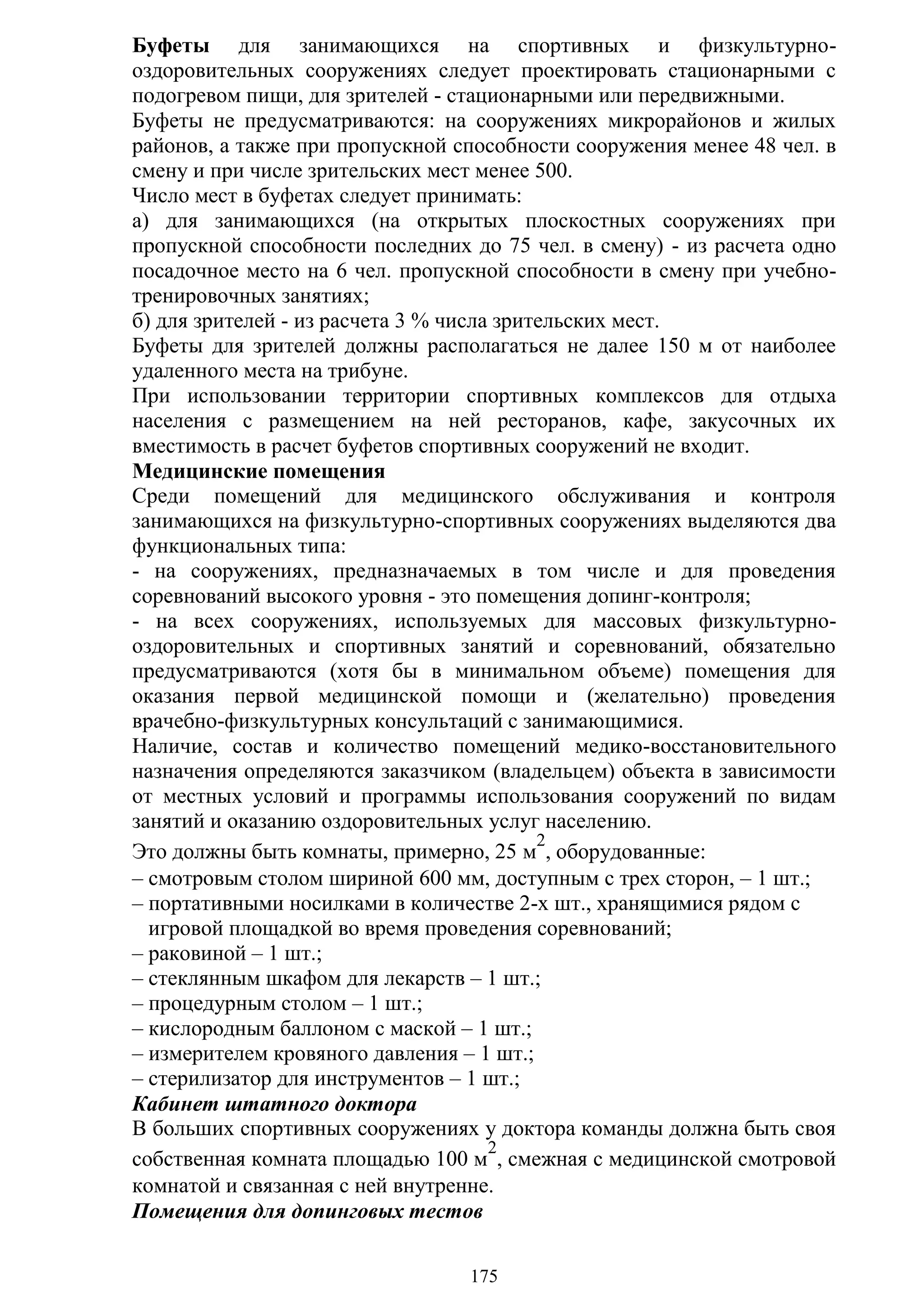 175
Буфеты для занимающихся на спортивных и физкультурно-
оздоровительных сооружениях следует проектировать стационарными с
подогревом пищи, для зрителей - стационарными или передвижными.
Буфеты не предусматриваются: на сооружениях микрорайонов и жилых
районов, а также при пропускной способности сооружения менее 48 чел. в
смену и при числе зрительских мест менее 500.
Число мест в буфетах следует принимать:
а) для занимающихся (на открытых плоскостных сооружениях при
пропускной способности последних до 75 чел. в смену) - из расчета одно
посадочное место на 6 чел. пропускной способности в смену при учебно-
тренировочных занятиях;
б) для зрителей - из расчета 3 % числа зрительских мест.
Буфеты для зрителей должны располагаться не далее 150 м от наиболее
удаленного места на трибуне.
При использовании территории спортивных комплексов для отдыха
населения с размещением на ней ресторанов, кафе, закусочных их
вместимость в расчет буфетов спортивных сооружений не входит.
Медицинские помещения
Среди помещений для медицинского обслуживания и контроля
занимающихся на физкультурно-спортивных сооружениях выделяются два
функциональных типа:
- на сооружениях, предназначаемых в том числе и для проведения
соревнований высокого уровня - это помещения допинг-контроля;
- на всех сооружениях, используемых для массовых физкультурно-
оздоровительных и спортивных занятий и соревнований, обязательно
предусматриваются (хотя бы в минимальном объеме) помещения для
оказания первой медицинской помощи и (желательно) проведения
врачебно-физкультурных консультаций с занимающимися.
Наличие, состав и количество помещений медико-восстановительного
назначения определяются заказчиком (владельцем) объекта в зависимости
от местных условий и программы использования сооружений по видам
занятий и оказанию оздоровительных услуг населению.
Это должны быть комнаты, примерно, 25 м
2
, оборудованные:
– смотровым столом шириной 600 мм, доступным с трех сторон, – 1 шт.;
– портативными носилками в количестве 2-х шт., хранящимися рядом с
игровой площадкой во время проведения соревнований;
– раковиной – 1 шт.;
– стеклянным шкафом для лекарств – 1 шт.;
– процедурным столом – 1 шт.;
– кислородным баллоном с маской – 1 шт.;
– измерителем кровяного давления – 1 шт.;
– стерилизатор для инструментов – 1 шт.;
Кабинет штатного доктора
В больших спортивных сооружениях у доктора команды должна быть своя
собственная комната площадью 100 м
2
, смежная с медицинской смотровой
комнатой и связанная с ней внутренне.
Помещения для допинговых тестов
Copyright ОАО «ЦКБ «БИБКОМ» & ООО «Aгентство Kнига-Cервис»
 