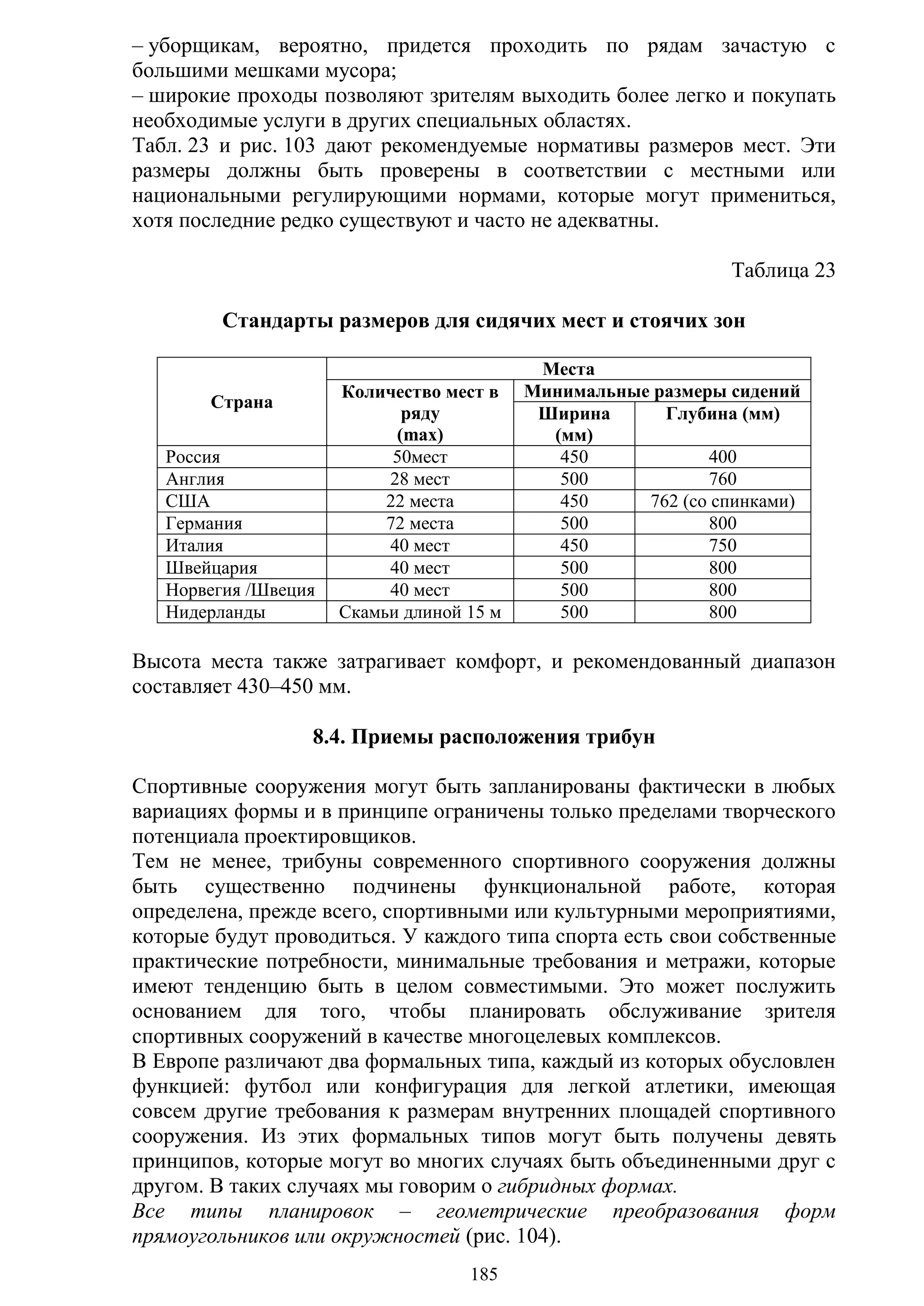 185
– уборщикам, вероятно, придется проходить по рядам зачастую с
большими мешками мусора;
– широкие проходы позволяют зрителям выходить более легко и покупать
необходимые услуги в других специальных областях.
Табл. 23 и рис. 103 дают рекомендуемые нормативы размеров мест. Эти
размеры должны быть проверены в соответствии с местными или
национальными регулирующими нормами, которые могут примениться,
хотя последние редко существуют и часто не адекватны.
Таблица 23
Стандарты размеров для сидячих мест и стоячих зон
Страна
Места
Количество мест в
ряду
(max)
Минимальные размеры сидений
Ширина
(мм)
Глубина (мм)
Россия 50мест 450 400
Англия 28 мест 500 760
США 22 места 450 762 (со спинками)
Германия 72 места 500 800
Италия 40 мест 450 750
Швейцария 40 мест 500 800
Норвегия /Швеция 40 мест 500 800
Нидерланды Скамьи длиной 15 м 500 800
Высота места также затрагивает комфорт, и рекомендованный диапазон
составляет 430–450 мм.
8.4. Приемы расположения трибун
Спортивные сооружения могут быть запланированы фактически в любых
вариациях формы и в принципе ограничены только пределами творческого
потенциала проектировщиков.
Тем не менее, трибуны современного спортивного сооружения должны
быть существенно подчинены функциональной работе, которая
определена, прежде всего, спортивными или культурными мероприятиями,
которые будут проводиться. У каждого типа спорта есть свои собственные
практические потребности, минимальные требования и метражи, которые
имеют тенденцию быть в целом совместимыми. Это может послужить
основанием для того, чтобы планировать обслуживание зрителя
спортивных сооружений в качестве многоцелевых комплексов.
В Европе различают два формальных типа, каждый из которых обусловлен
функцией: футбол или конфигурация для легкой атлетики, имеющая
совсем другие требования к размерам внутренних площадей спортивного
сооружения. Из этих формальных типов могут быть получены девять
принципов, которые могут во многих случаях быть объединенными друг с
другом. В таких случаях мы говорим о гибридных формах.
Все типы планировок – геометрические преобразования форм
прямоугольников или окружностей (рис. 104).
Copyright ОАО «ЦКБ «БИБКОМ» & ООО «Aгентство Kнига-Cервис»
 