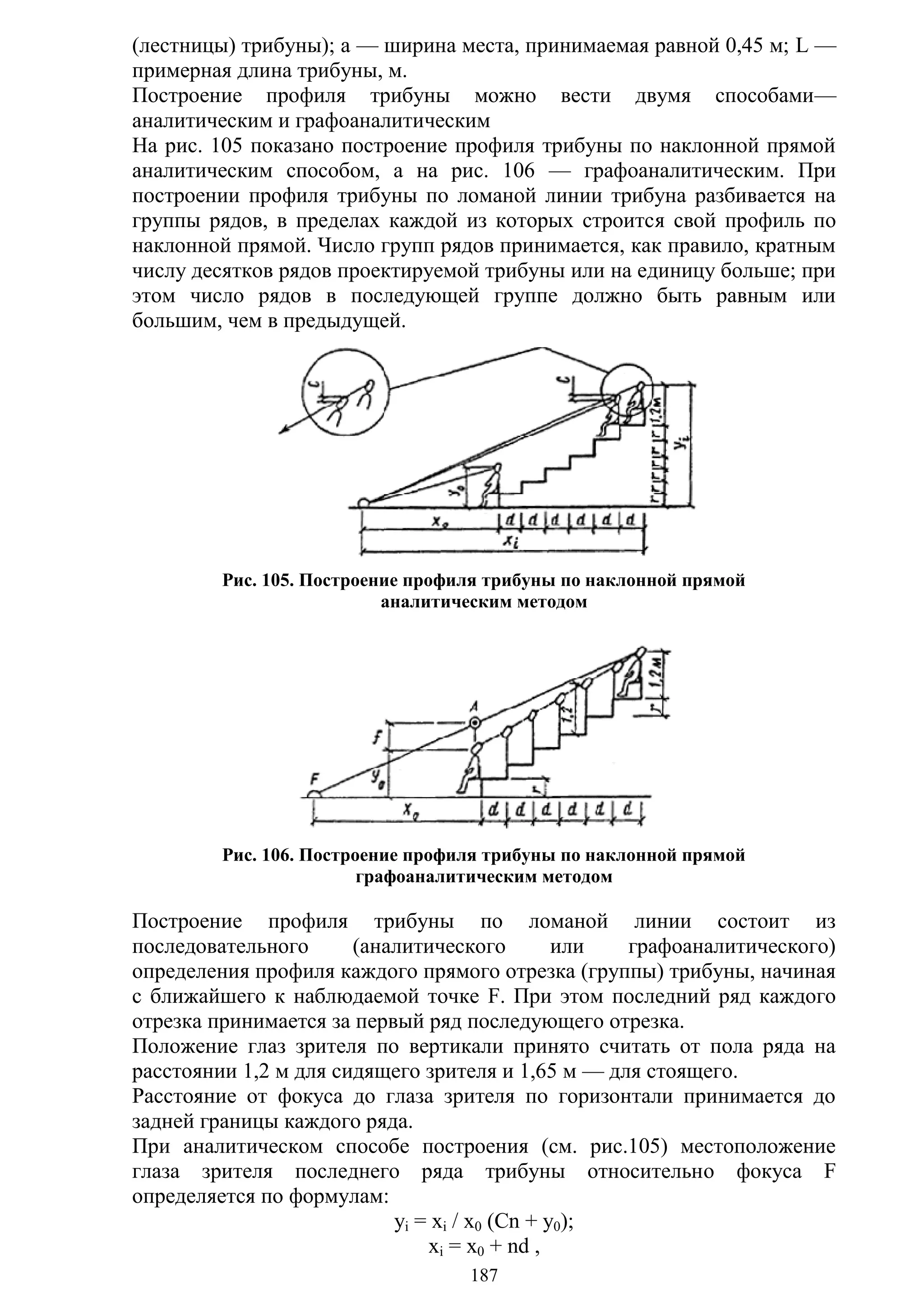 187
(лестницы) трибуны); а — ширина места, принимаемая равной 0,45 м; L —
примерная длина трибуны, м.
Построение профиля трибуны можно вести двумя способами—
аналитическим и графоаналитическим
На рис. 105 показано построение профиля трибуны по наклонной прямой
аналитическим способом, а на рис. 106 — графоаналитическим. При
построении профиля трибуны по ломаной линии трибуна разбивается на
группы рядов, в пределах каждой из которых строится свой профиль по
наклонной прямой. Число групп рядов принимается, как правило, кратным
числу десятков рядов проектируемой трибуны или на единицу больше; при
этом число рядов в последующей группе должно быть равным или
большим, чем в предыдущей.
Рис. 105. Построение профиля трибуны по наклонной прямой
аналитическим методом
Рис. 106. Построение профиля трибуны по наклонной прямой
графоаналитическим методом
Построение профиля трибуны по ломаной линии состоит из
последовательного (аналитического или графоаналитического)
определения профиля каждого прямого отрезка (группы) трибуны, начиная
с ближайшего к наблюдаемой точке F. При этом последний ряд каждого
отрезка принимается за первый ряд последующего отрезка.
Положение глаз зрителя по вертикали принято считать от пола ряда на
расстоянии 1,2 м для сидящего зрителя и 1,65 м — для стоящего.
Расстояние от фокуса до глаза зрителя по горизонтали принимается до
задней границы каждого ряда.
При аналитическом способе построения (см. рис.105) местоположение
глаза зрителя последнего ряда трибуны относительно фокуса F
определяется по формулам:
yi = xi / x0 (Cn + y0);
xi = x0 + nd ,
Copyright ОАО «ЦКБ «БИБКОМ» & ООО «Aгентство Kнига-Cервис»
 