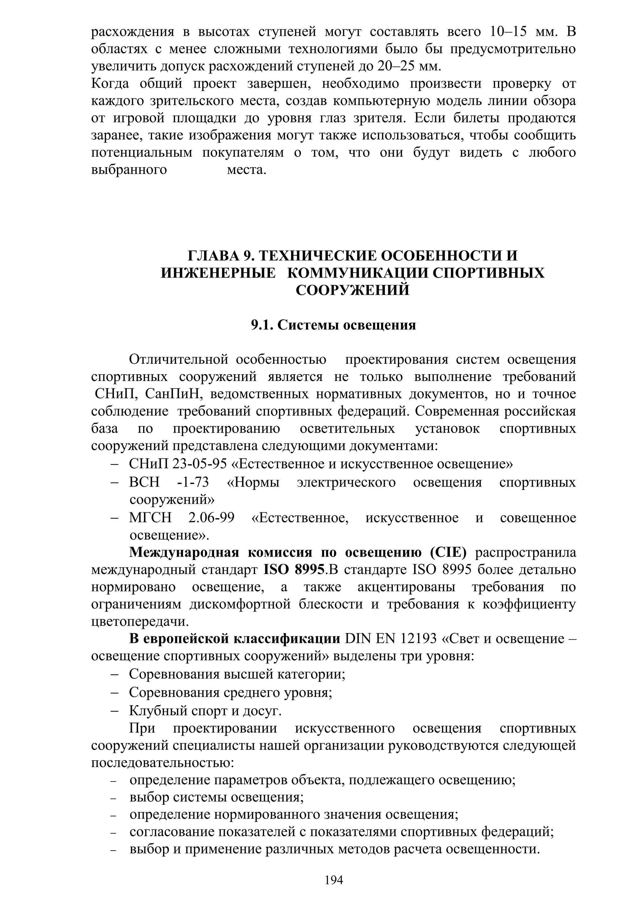 194
расхождения в высотах ступеней могут составлять всего 10–15 мм. В
областях с менее сложными технологиями было бы предусмотрительно
увеличить допуск расхождений ступеней до 20–25 мм.
Когда общий проект завершен, необходимо произвести проверку от
каждого зрительского места, создав компьютерную модель линии обзора
от игровой площадки до уровня глаз зрителя. Если билеты продаются
заранее, такие изображения могут также использоваться, чтобы сообщить
потенциальным покупателям о том, что они будут видеть с любого
выбранного места.
ГЛАВА 9. ТЕХНИЧЕСКИЕ ОСОБЕННОСТИ И
ИНЖЕНЕРНЫЕ КОММУНИКАЦИИ СПОРТИВНЫХ
СООРУЖЕНИЙ
9.1. Системы освещения
Отличительной особенностью проектирования систем освещения
спортивных сооружений является не только выполнение требований
СНиП, СанПиН, ведомственных нормативных документов, но и точное
соблюдение требований спортивных федераций. Современная российская
база по проектированию осветительных установок спортивных
сооружений представлена следующими документами:
 СНиП 23-05-95 «Естественное и искусственное освещение»
 ВСН -1-73 «Нормы электрического освещения спортивных
сооружений»
 МГСН 2.06-99 «Естественное, искусственное и совещенное
освещение».
Международная комиссия по освещению (CIE) распространила
международный стандарт ISO 8995.В стандарте ISO 8995 более детально
нормировано освещение, а также акцентированы требования по
ограничениям дискомфортной блескости и требования к коэффициенту
цветопередачи.
В европейской классификации DIN EN 12193 «Свет и освещение –
освещение спортивных сооружений» выделены три уровня:
 Соревнования высшей категории;
 Соревнования среднего уровня;
 Клубный спорт и досуг.
При проектировании искусственного освещения спортивных
сооружений специалисты нашей организации руководствуются следующей
последовательностью:
 определение параметров объекта, подлежащего освещению;
 выбор системы освещения;
 определение нормированного значения освещения;
 согласование показателей с показателями спортивных федераций;
 выбор и применение различных методов расчета освещенности.
Copyright ОАО «ЦКБ «БИБКОМ» & ООО «Aгентство Kнига-Cервис»
 