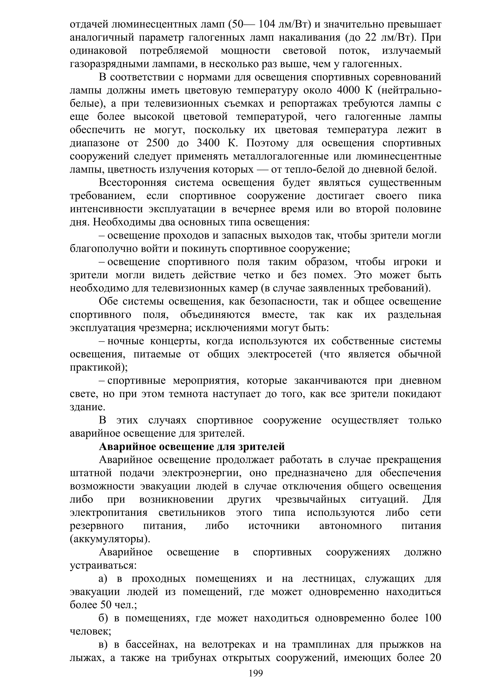 199
отдачей люминесцентных ламп (50— 104 лм/Вт) и значительно превышает
аналогичный параметр галогенных ламп накаливания (до 22 лм/Вт). При
одинаковой потребляемой мощности световой поток, излучаемый
газоразрядными лампами, в несколько раз выше, чем у галогенных.
В соответствии с нормами для освещения спортивных соревнований
лампы должны иметь цветовую температуру около 4000 К (нейтрально-
белые), а при телевизионных съемках и репортажах требуются лампы с
еще более высокой цветовой температурой, чего галогенные лампы
обеспечить не могут, поскольку их цветовая температура лежит в
диапазоне от 2500 до 3400 К. Поэтому для освещения спортивных
сооружений следует применять металлогалогенные или люминесцентные
лампы, цветность излучения которых — от тепло-белой до дневной белой.
Всесторонняя система освещения будет являться существенным
требованием, если спортивное сооружение достигает своего пика
интенсивности эксплуатации в вечернее время или во второй половине
дня. Необходимы два основных типа освещения:
– освещение проходов и запасных выходов так, чтобы зрители могли
благополучно войти и покинуть спортивное сооружение;
– освещение спортивного поля таким образом, чтобы игроки и
зрители могли видеть действие четко и без помех. Это может быть
необходимо для телевизионных камер (в случае заявленных требований).
Обе системы освещения, как безопасности, так и общее освещение
спортивного поля, объединяются вместе, так как их раздельная
эксплуатация чрезмерна; исключениями могут быть:
– ночные концерты, когда используются их собственные системы
освещения, питаемые от общих электросетей (что является обычной
практикой);
– спортивные мероприятия, которые заканчиваются при дневном
свете, но при этом темнота наступает до того, как все зрители покидают
здание.
В этих случаях спортивное сооружение осуществляет только
аварийное освещение для зрителей.
Аварийное освещение для зрителей
Аварийное освещение продолжает работать в случае прекращения
штатной подачи электроэнергии, оно предназначено для обеспечения
возможности эвакуации людей в случае отключения общего освещения
либо при возникновении других чрезвычайных ситуаций. Для
электропитания светильников этого типа используются либо сети
резервного питания, либо источники автономного питания
(аккумуляторы).
Аварийное освещение в спортивных сооружениях должно
устраиваться:
а) в проходных помещениях и на лестницах, служащих для
эвакуации людей из помещений, где может одновременно находиться
более 50 чел.;
б) в помещениях, где может находиться одновременно более 100
человек;
в) в бассейнах, на велотреках и на трамплинах для прыжков на
лыжах, а также на трибунах открытых сооружений, имеющих более 20
Copyright ОАО «ЦКБ «БИБКОМ» & ООО «Aгентство Kнига-Cервис»
 